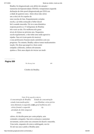 07/11/2020 Mude seu cérebro, mude sua vida
https://translate.googleusercontent.com/translate_f 352/461
Bradley foi diagnosticado com déficit de atenção /
transtorno de hiperatividade (TDAH) e temperatura esquerda
disfunção do lobo poral (diagnosticada por EEG) em
a idade de quatorze anos. Antes disso (das séries
um a oito) ele foi expulso de
onze escolas de luta, frequentemente cortadas
escola, e já tinha começado a beber álcool
hol e usando maconha. Ele teve uma dramática
resposta positiva a 15 miligramas de Ritalina
três vezes ao dia. Ele melhorou três graus
níveis de leitura no próximo ano, frequentou
escola regularmente, e não tinha uma saída agressiva
rajadas. Sua avó (com quem ele morava)
e seus professores ficaram muito satisfeitos com seu
progresso. No entanto, Bradley odiava tomar medicamentos
icação. Ele disse que pegá-lo o fazia sentir
estúpido e diferente, embora obviamente
ajudou-o. Dois anos depois de iniciar seu medi-
Página 509
The Missing Links 489
cátion, ele decidiu parar por conta própria, sem
contando a ninguém. Sua raiva começou a aumentar
novamente, assim como seu consumo de álcool e maconha.
Uma noite, enquanto ele estava embriagado, seu tio
foi até sua casa e pediu a Bradley para
Cérebro de Bradley
Visão 3D da superfície inferior
A concentração de Bradley
estudo (sem medicação);
nota diminuiu à esquerda antes
córtex frontal e esquerdo
atividade do lobo temporal
(seta).
Estudo de concentração
com Ritalina; aviso prévio
em geral melhorou ativ-
ity.
 