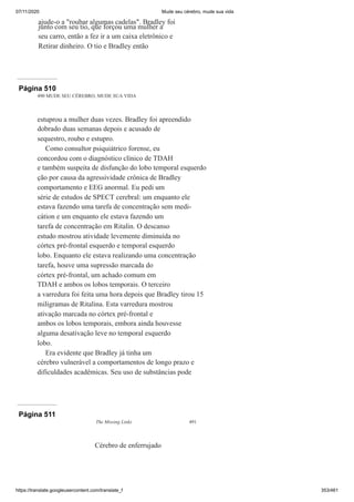 07/11/2020 Mude seu cérebro, mude sua vida
https://translate.googleusercontent.com/translate_f 353/461
ajude-o a "roubar algumas cadelas". Bradley foi
junto com seu tio, que forçou uma mulher a
seu carro, então a fez ir a um caixa eletrônico e
Retirar dinheiro. O tio e Bradley então
Página 510
490 MUDE SEU CÉREBRO, MUDE SUA VIDA
estuprou a mulher duas vezes. Bradley foi apreendido
dobrado duas semanas depois e acusado de
sequestro, roubo e estupro.
Como consultor psiquiátrico forense, eu
concordou com o diagnóstico clínico de TDAH
e também suspeita de disfunção do lobo temporal esquerdo
ção por causa da agressividade crônica de Bradley
comportamento e EEG anormal. Eu pedi um
série de estudos de SPECT cerebral: um enquanto ele
estava fazendo uma tarefa de concentração sem medi-
cátion e um enquanto ele estava fazendo um
tarefa de concentração em Ritalin. O descanso
estudo mostrou atividade levemente diminuída no
córtex pré-frontal esquerdo e temporal esquerdo
lobo. Enquanto ele estava realizando uma concentração
tarefa, houve uma supressão marcada do
córtex pré-frontal, um achado comum em
TDAH e ambos os lobos temporais. O terceiro
a varredura foi feita uma hora depois que Bradley tirou 15
miligramas de Ritalina. Esta varredura mostrou
ativação marcada no córtex pré-frontal e
ambos os lobos temporais, embora ainda houvesse
alguma desativação leve no temporal esquerdo
lobo.
Era evidente que Bradley já tinha um
cérebro vulnerável a comportamentos de longo prazo e
dificuldades acadêmicas. Seu uso de substâncias pode
Página 511
The Missing Links 491
Cérebro de enferrujado
 