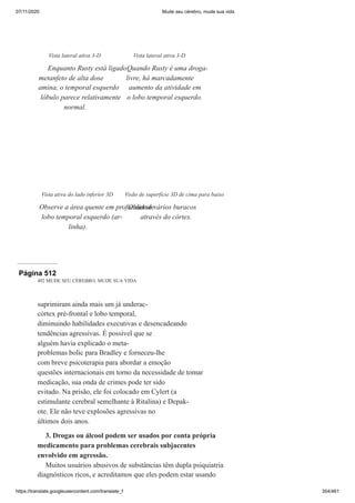 07/11/2020 Mude seu cérebro, mude sua vida
https://translate.googleusercontent.com/translate_f 354/461
Vista lateral ativa 3-D
Enquanto Rusty está ligado
metanfeto de alta dose
amina, o temporal esquerdo
lóbulo parece relativamente
normal.
Vista lateral ativa 3-D
Quando Rusty é uma droga-
livre, há marcadamente
aumento da atividade em
o lobo temporal esquerdo.
Vista ativa do lado inferior 3D
Observe a área quente em profundidade
lobo temporal esquerdo (ar-
linha).
Visão de superfície 3D de cima para baixo
Observe vários buracos
através do córtex.
Página 512
492 MUDE SEU CÉREBRO, MUDE SUA VIDA
suprimiram ainda mais um já underac-
córtex pré-frontal e lobo temporal,
diminuindo habilidades executivas e desencadeando
tendências agressivas. É possível que se
alguém havia explicado o meta-
problemas bolic para Bradley e forneceu-lhe
com breve psicoterapia para abordar a emoção
questões internacionais em torno da necessidade de tomar
medicação, sua onda de crimes pode ter sido
evitado. Na prisão, ele foi colocado em Cylert (a
estimulante cerebral semelhante à Ritalina) e Depak-
ote. Ele não teve explosões agressivas no
últimos dois anos.
3. Drogas ou álcool podem ser usados por conta própria
medicamento para problemas cerebrais subjacentes
envolvido em agressão.
Muitos usuários abusivos de substâncias têm dupla psiquiatria
diagnósticos ricos, e acreditamos que eles podem estar usando
 