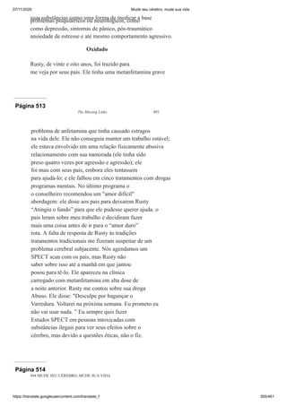 07/11/2020 Mude seu cérebro, mude sua vida
https://translate.googleusercontent.com/translate_f 355/461
suas substâncias como uma forma de medicar a base
problemas psiquiátricos ou neurológicos, como
como depressão, sintomas de pânico, pós-traumático
ansiedade de estresse e até mesmo comportamento agressivo.
Oxidado
Rusty, de vinte e oito anos, foi trazido para
me veja por seus pais. Ele tinha uma metanfetamina grave
Página 513
The Missing Links 493
problema de anfetamina que tinha causado estragos
na vida dele. Ele não conseguia manter um trabalho estável;
ele estava envolvido em uma relação fisicamente abusiva
relacionamento com sua namorada (ele tinha sido
preso quatro vezes por agressão e agressão); ele
foi mau com seus pais, embora eles tentassem
para ajudá-lo; e ele falhou em cinco tratamentos com drogas
programas mentais. No último programa o
o conselheiro recomendou um "amor difícil"
abordagem: ele disse aos pais para deixarem Rusty
“Atingiu o fundo” para que ele pudesse querer ajuda. o
pais leram sobre meu trabalho e decidiram fazer
mais uma coisa antes de ir para o “amor duro”
rota. A falta de resposta de Rusty às tradições
tratamentos tradicionais me fizeram suspeitar de um
problema cerebral subjacente. Nós agendamos um
SPECT scan com os pais, mas Rusty não
saber sobre isso até a manhã em que jantou
posou para tê-lo. Ele apareceu na clínica
carregado com metanfetamina em alta dose de
a noite anterior. Rusty me contou sobre sua droga
Abuso. Ele disse: "Desculpe por bagunçar o
Varredura. Voltarei na próxima semana. Eu prometo eu
não vai usar nada. ” Eu sempre quis fazer
Estudos SPECT em pessoas intoxicadas com
substâncias ilegais para ver seus efeitos sobre o
cérebro, mas devido a questões éticas, não o fiz.
Página 514
494 MUDE SEU CÉREBRO, MUDE SUA VIDA
 