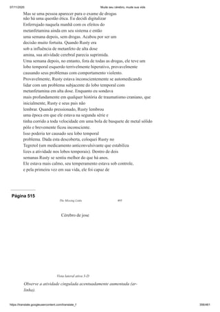 07/11/2020 Mude seu cérebro, mude sua vida
https://translate.googleusercontent.com/translate_f 356/461
Mas se uma pessoa aparecer para o exame de drogas
não há uma questão ética. Eu decidi digitalizar
Enferrujado naquela manhã com os efeitos do
metanfetamina ainda em seu sistema e então
uma semana depois, sem drogas. Acabou por ser um
decisão muito fortuita. Quando Rusty era
sob a influência de metanfeto de alta dose
amina, sua atividade cerebral parecia suprimida.
Uma semana depois, no entanto, fora de todas as drogas, ele teve um
lobo temporal esquerdo terrivelmente hiperativo, provavelmente
causando seus problemas com comportamento violento.
Provavelmente, Rusty estava inconscientemente se automedicando
lidar com um problema subjacente do lobo temporal com
metanfetamina em alta dose. Enquanto eu sondava
mais profundamente em qualquer história de traumatismo craniano, que
inicialmente, Rusty e seus pais não
lembrar. Quando pressionado, Rusty lembrou
uma época em que ele estava na segunda série e
tinha corrido a toda velocidade em uma bola de basquete de metal sólido
pólo e brevemente ficou inconsciente.
Isso poderia ter causado seu lobo temporal
problema. Dada esta descoberta, coloquei Rusty no
Tegretol (um medicamento anticonvulsivante que estabiliza
lizes a atividade nos lobos temporais). Dentro de dois
semanas Rusty se sentiu melhor do que há anos.
Ele estava mais calmo, seu temperamento estava sob controle,
e pela primeira vez em sua vida, ele foi capaz de
Página 515
The Missing Links 495
Cérebro de jose
Vista lateral ativa 3-D
Observe a atividade cingulada acentuadamente aumentada (ar-
linha).
 