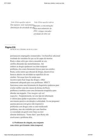 07/11/2020 Mude seu cérebro, mude sua vida
https://translate.googleusercontent.com/translate_f 357/461
Visão 3D da superfície inferior
Em repouso; note suavemente
diminuição da atividade de pfc.
Visão 3D da superfície inferior
Durante a concentração;
nota marcadamente de-
PFC e tempo vincados
atividade do lobo ral.
Página 516
496 MUDE SEU CÉREBRO, MUDE SUA VIDA
permanecem empregados remunerados. Um benefício adicional
resultado da varredura foi que eu fui capaz de mostrar
Rusty o dano sério que estava causando ao seu
cérebro abusando das metanfetaminas. Até
embora as drogas ajudassem seu lobo temporal
problema, eles eram claramente tóxicos para seu cérebro.
Rusty, como outros que abusam de drogas, desenvolveu
buracos abertos em atividade na superfície de seu
cérebro. Ver essas fotos foi ainda mais
incentivo para ficar longe das drogas e obter
tratamento adequado para seus problemas. SPECT
funcionou como uma ferramenta de diagnóstico poderosa para
avaliar melhor uma das causas da doença de Rusty
problema e também como uma ferramenta terapêutica para
abordar sua negação. Uma imagem vale mil
negações . Freqüentemente, ter este tipo de informação
é valioso para ajudar os pacientes a fazer mais
movimento positivo em direção à sobriedade. Eu me perguntei
quantas pessoas com grave não responsivo
problemas com drogas estão se auto-medicando
problema, mas são rotulados por suas famílias
e a sociedade em geral como fraca ou mor-
almente defeituoso. “Amor duro” para Rusty não
resolveram o problema dele.
4. Problemas de cíngula, em conjunto
com córtex pré-frontal e lobo temporal
 