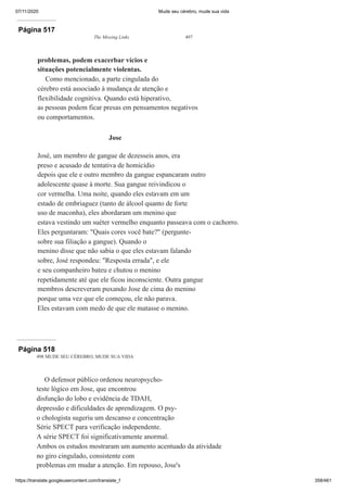 07/11/2020 Mude seu cérebro, mude sua vida
https://translate.googleusercontent.com/translate_f 358/461
Página 517
The Missing Links 497
problemas, podem exacerbar vícios e
situações potencialmente violentas.
Como mencionado, a parte cingulada do
cérebro está associado à mudança de atenção e
flexibilidade cognitiva. Quando está hiperativo,
as pessoas podem ficar presas em pensamentos negativos
ou comportamentos.
Jose
José, um membro de gangue de dezesseis anos, era
preso e acusado de tentativa de homicídio
depois que ele e outro membro da gangue espancaram outro
adolescente quase à morte. Sua gangue reivindicou o
cor vermelha. Uma noite, quando eles estavam em um
estado de embriaguez (tanto de álcool quanto de forte
uso de maconha), eles abordaram um menino que
estava vestindo um suéter vermelho enquanto passeava com o cachorro.
Eles perguntaram: "Quais cores você bate?" (pergunte-
sobre sua filiação a gangue). Quando o
menino disse que não sabia o que eles estavam falando
sobre, José respondeu: "Resposta errada", e ele
e seu companheiro bateu e chutou o menino
repetidamente até que ele ficou inconsciente. Outra gangue
membros descreveram puxando Jose de cima do menino
porque uma vez que ele começou, ele não parava.
Eles estavam com medo de que ele matasse o menino.
Página 518
498 MUDE SEU CÉREBRO, MUDE SUA VIDA
O defensor público ordenou neuropsycho-
teste lógico em Jose, que encontrou
disfunção do lobo e evidência de TDAH,
depressão e dificuldades de aprendizagem. O psy-
o chologista sugeriu um descanso e concentração
Série SPECT para verificação independente.
A série SPECT foi significativamente anormal.
Ambos os estudos mostraram um aumento acentuado da atividade
no giro cingulado, consistente com
problemas em mudar a atenção. Em repouso, Jose's
 