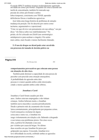 07/11/2020 Mude seu cérebro, mude sua vida
https://translate.googleusercontent.com/translate_f 359/461
O estudo SPECT também mostrou moderadamente suprimido
atividade do córtex pré-frontal. Enquanto ele estava fazendo um
tarefa de concentração, também foi marcada sup-
pressão do córtex pré-frontal e ambos
lobos temporais, consistente com TDAH, aprender
deficiências físicas e tendências agressivas.
José tinha uma longa história de problemas de atenção
mudança de posição. Ele foi descrito por outros como
taciturno, argumentativo e oposicional.
“Uma vez que ele teve um pensamento em sua cabeça,” seu pai
disse: "ele falava sobre isso indefinidamente." No
prisão, ele foi colocado em Zoloft (um serotonérgico
antidepressivo para acalmar o cíngulo). Ele sentiu
mais calmo, mais focado e menos facilmente chateado.
5. O uso de drogas ou álcool pode estar envolvido
em processos de tomada de decisão pobres ou
Página 519
The Missing Links 499
comportamentos provocativos que colocam uma pessoa
em situações de alto risco.
Também pode diminuir a capacidade de uma pessoa de
perceber com precisão uma situação ameaçadora.
A probabilidade de agressão entre dois
pessoas é o maior quando ambos estão intoxicados
citado e menos quando ambos estão sóbrios.
Jonathan e Carol
Jonathan e Carol foram casados por dois
anos. Ambos estavam empregados e não tinham
crianças. Ambos beberam muito, e Jonathan
também usava maconha e cocaína periodicamente.
Desde o primeiro mês de casamento eles tiveram
lutou constantemente, principalmente por pequenas coisas.
Carol começaria a reclamar de alguns
coisa uma e outra vez, e Jonathan iria
reage violentamente em relação a ela. Bebendo e drogando
o uso tornou seus problemas piores. Em cinco occa-
sões, a polícia foi chamada a sua casa
por vizinhos por causa de brigas. No último
duas ocasiões em que Jonathan foi preso por
golpeando sua esposa. Crescendo, Jonathan teve
teve dificuldade na escola, exibindo ambas as agressões
 
