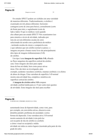 07/11/2020 Mude seu cérebro, mude sua vida
https://translate.googleusercontent.com/translate_f 36/461
Página 55
Imagens na mente 35
Os estudos SPECT podem ser exibidos em uma variedade
de maneiras diferentes. Tradicionalmente, o cérebro é
examinado em três planos diferentes: horizonte-
contagem (corte de cima para baixo), coronalmente (corte
da frente para trás), e sagitalmente (corte de
lado a lado). O que os médicos veem quando
eles olham para um estudo SPECT? Nós examinamos isso
para simetria e níveis de atividade, indicados por
tons de cor (em diferentes escalas de cores
selecionado de acordo com a preferência do médico
, incluindo escalas de cinza), e compará-la com
o que sabemos que um cérebro normal se parece. o
imagens em preto e branco neste livro são principalmente
dois tipos de imagens tridimensionais (3-D)
do cérebro.
Um tipo é uma imagem de superfície 3-D, olhando
no fluxo sanguíneo da superfície cortical do cérebro
cara. Estas imagens são úteis para captar
áreas de boa atividade, bem como pouco ativas
áreas. Eles são úteis na investigação, para
exemplo, acidentes vasculares cerebrais, traumas cerebrais e os efeitos
de abuso de drogas. Uma varredura de superfície 3-D normal
mostra uma atividade boa, completa e simétrica em
superfície cortical do cérebro.
A imagem do cérebro ativo 3-D compara
atividade cerebral média para os 15 por cento mais quentes
de atividade. Estas imagens são úteis para escolher
Página 56
36 MUDE SEU CÉREBRO, MUDE SUA VIDA
aumentando áreas de hiperatividade, como visto, para
por exemplo, em convulsões ativas, obsessivo-com
distúrbio pulsátil, problemas de ansiedade e certos
formas de depressão. Uma varredura ativa 3-D normal
mostra aumento de atividade (visto pela luz
cor) na parte de trás do cérebro (o cerebelo
e córtex visual ou occipital) e média
atividade em todos os outros lugares (mostrado pela parte de trás
grade de solo).
 