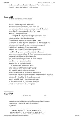 07/11/2020 Mude seu cérebro, mude sua vida
https://translate.googleusercontent.com/translate_f 360/461
problemas de formação e aprendizagem. Carol tinha crescido
em uma casa de alcoólatras e experimentou
Página 520
500 MUDE SEU CÉREBRO, MUDE SUA VIDA
obsessividade e depressão periódicas.
Por meio do aconselhamento, ficou claro que
o abuso de substâncias aumentou as agressões de Jonathan
sensibilidade e impulsividade e fez Carol mais
irritável e mais provocador.
Como parte de um protocolo de pesquisa sobre difícil
casais, Jonathan e Carol descansaram
e estudos de concentração cerebral SPECT. Jon-
a varredura de athan mostrou diminuição da atividade em seu
lobo temporal esquerdo em repouso e marcado desaci
vação de seu córtex pré-frontal quando ele
realizou uma tarefa de concentração (consistente
com TDAH, agressão e problemas de aprendizagem
lems). Ambas as varreduras de Carol mostraram marcadamente
aumento da atividade no cíngulo anterior
giro, consistente com problemas de deslocamento
atenção e ficar preso no negativo
pensamentos ou comportamentos.
As informações dos estudos SPECT,
junto com sua história clínica, provou ser
útil. Além de aconselhamento de casais e
tratamento de abuso de substâncias, Jonathan foi
colocado em Depakote (para estabilizar sua temperatura esquerda
lobo poral) e dexedrina de liberação sustentada
(para a impulsividade e sintomas de TDAH),
e Carol foi colocada no Zoloft (por overfocus
e problemas depressivos). Ao longo de
Página 521
The Missing Links 501
tratamento, seu relacionamento melhorou significativamente
bruscamente e não havia mais agressividade
explosões.
ESTRATÉGIAS PARA EFETIVAMENTE
LIDANDO COM O ABUSO DE SUBSTÂNCIAS
 