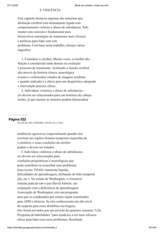 07/11/2020 Mude seu cérebro, mude sua vida
https://translate.googleusercontent.com/translate_f 361/461
E VIOLÊNCIA
Este capítulo destacou algumas das maneiras que
disfunção cerebral está intimamente ligada com
comportamento violento e abuso de substâncias. Sob-
manter esta conexão é fundamental para
desenvolver estratégias de tratamento mais eficazes
e políticas para lidar com este
problema. Com base neste trabalho, ofereço vários
sugestões:
1. Considere o cérebro. Muitas vezes, o cérebro dis-
função é considerada tarde demais na avaliação
e processo de tratamento. Avaliando a função cerebral
ção através da história clínica, neurológica
exames e sofisticados estudos de imagens cerebrais
s quando indicado é a chave para um diagnóstico adequado
e intervenção precoce eficaz.
2. Indivíduos violentos e abuso de substâncias -
ers devem ser selecionados para um histórico de cabeça
lesões, já que mesmo as menores podem desencadear
Página 522
502 MUDE SEU CÉREBRO, MUDE SUA VIDA
tendências agressivas (especialmente quando eles
ocorrem nas regiões frontais-temporais esquerdas de
o cérebro), e essas condições do cérebro
podem e devem ser tratados.
3. Indivíduos violentos e abuso de substâncias -
ers devem ser selecionados para
condições psiquiátricas e neurológicas que
pode contribuir ou exacerbar seus problemas
lems (como TDAH, transtorno bipolar,
dificuldades de aprendizagem, disfunção do lobo temporal
ção, etc.). No estado de Washington, o criminoso
sistema judicial sob o juiz David Admire, em
conjunção com a deficiência de aprendizagem
Associação de Washington, crie um programa
para que os condenados por crimes sejam examinados
para ADD e dislexia. Se eles conhecessem um alto nível
de suspeita para esses distúrbios na triagem,
eles foram enviados por um período de quatorze semanas “Life
Programa de habilidades ”para ajudá-los a ser mais eficazes
eficaz para lidar com esses problemas. Resultado
 