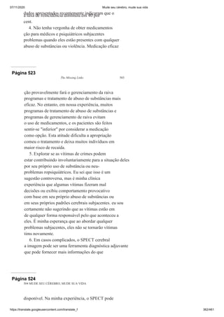 07/11/2020 Mude seu cérebro, mude sua vida
https://translate.googleusercontent.com/translate_f 362/461
dados apresentados recentemente indicaram que o
a taxa de reincidência diminuiu em 40 por
cent.
4. Não tenha vergonha de obter medicamentos
ção para médicos e psiquiátricos subjacentes
problemas quando eles estão presentes com qualquer
abuso de substâncias ou violência. Medicação eficaz
Página 523
The Missing Links 503
ção provavelmente fará o gerenciamento da raiva
programas e tratamento de abuso de substâncias mais
eficaz. No entanto, em nossa experiência, muitos
programas de tratamento de abuso de substâncias e
programas de gerenciamento de raiva evitam
o uso de medicamentos, e os pacientes são feitos
sentir-se "inferior" por considerar a medicação
como opção. Esta atitude dificulta a apropriação
comeu o tratamento e deixa muitos indivíduos em
maior risco de recaída.
5. Explorar se as vítimas de crimes podem
estar contribuindo involuntariamente para a situação deles
por seu próprio uso de substância ou neu-
problemas ropsiquiátricos. Eu sei que isso é um
sugestão controversa, mas é minha clínica
experiência que algumas vítimas fizeram mal
decisões ou exibiu comportamento provocativo
com base em seu próprio abuso de substâncias ou
em seus próprios padrões cerebrais subjacentes. eu sou
certamente não sugerindo que as vítimas estão em
de qualquer forma responsável pelo que aconteceu a
eles. É minha esperança que ao abordar qualquer
problemas subjacentes, eles não se tornarão vítimas
tims novamente.
6. Em casos complicados, o SPECT cerebral
a imagem pode ser uma ferramenta diagnóstica adjuvante
que pode fornecer mais informações do que
Página 524
504 MUDE SEU CÉREBRO, MUDE SUA VIDA
disponível. Na minha experiência, o SPECT pode
 