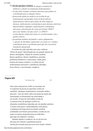 07/11/2020 Mude seu cérebro, mude sua vida
https://translate.googleusercontent.com/translate_f 363/461
ser útil das seguintes maneiras:
mostrando danos cerebrais de drogas a usuários de
melhorar a adesão ao tratamento medicamentoso
ao descobrir traumas cerebrais anteriores que podem ser
contribuindo para a situação clínica
fornecendo ajuda aos médicos na escolha de ap-
medicamentos apropriados (estes incluem anticon-
medicamentos vulsivos para abnor do lobo temporal
doenças, medicamentos serotonérgicos para doenças anteriores
hiperatividade cingulada e medicamentos estimulantes
ções para a desativação do córtex pré-frontal. SPECT
não é um "médico em uma caixa", e o SPECT
as descobertas sempre precisam ser correlacionadas com o
quadro clínico)
permitindo membros da família e outros (julgamento-
s, oficiais de liberdade condicional, etc.) para ver o médico
contribuição para os problemas para que eles incentivem
tratamento apropriado
O cérebro de cada indivíduo tem uma violência
“Ponto de ajuste” determinado por um grande número de
fatores interligados: função do sistema cerebral,
fatores genéticos, fatores metabólicos, psicodia
problemas dinâmicos e emocionais, saúde geral,
história de trauma cerebral e os efeitos de pré-
medicamentos prescritos e substâncias abusadas.
Esses fatores e sua interação complexa,
•
•
•
•
Página 525
The Missing Links 505
único para cada pessoa, inibir ou encorajar um
as respostas da pessoa às agressões contra ela
equilíbrio. Qualquer medicamento, incluindo médico
prescrito - tem um efeito sobre este ponto de ajuste por
aumentando ou diminuindo sua reatividade a
um insulto. O grau de reatividade resulta de
a resposta única de qualquer cérebro ao
alterações metabólicas induzidas por um produto químico.
A muito curto prazo, moderadamente curto prazo,
e mudanças de longo prazo na função cerebral,
combinado com fatores preexistentes, resulta em um
maior ou menor propensão para um indivíduo
para agir em impulsos violentos.
Quando alguém é saudável, ele ou ela tem um
alto grau de controle e geralmente precisa
intensa provocação para provocar uma reação violenta.
 