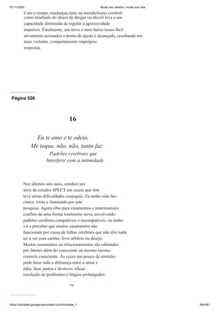 07/11/2020 Mude seu cérebro, mude sua vida
https://translate.googleusercontent.com/translate_f 364/461
Com o tempo, mudanças reais no metabolismo cerebral
como resultado do abuso de drogas ou álcool leva a um
capacidade diminuída de regular a agressividade
impulsos. Finalmente, um novo e mais baixo (mais fácil
ativamente acionado) o ponto de ajuste é alcançado, resultando em
mais violento, comportamento impróprio
respostas.
Página 526
506
16
Eu te amo e te odeio,
Me toque, não, não, tanto faz
Padrões cerebrais que
Interferir com a intimidade
Nos últimos oito anos, conduzi um
série de estudos SPECT em casais que têm
teve sérias dificuldades conjugais. Eu tenho sido fas-
cínico, triste e iluminado por este
pesquisa. Agora olho para casamentos e matrimoniais
conflito de uma forma totalmente nova, envolvendo
padrões cerebrais compatíveis e incompatíveis. eu tenho
vir a perceber que muitos casamentos não
funcionam por causa de falhas cerebrais que não têm nada
ter a ver com caráter, livre arbítrio ou desejo.
Muitos casamentos ou relacionamentos são sabotados
por fatores além do consciente ou mesmo incons-
controle consciente. Às vezes um pouco de remédio
pode fazer toda a diferença entre o amor e
ódio, ficar juntos e divórcio, eficaz
resolução de problemas e litígios prolongados.
 