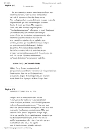 07/11/2020 Mude seu cérebro, mude sua vida
https://translate.googleusercontent.com/translate_f 365/461
Página 527 Eu te amo e te odeio 507
Eu percebo muitas pessoas, especialmente alguns mar-
terapeutas italianos, verão as idéias neste capítulo
tão radical, prematuro e herético. Francamente,
Não conheço nenhum sistema de terapia conjugal ou escola
de pensamento que olha seriamente para o cérebro
função de casais que lutam. Mas eu ganhei-
como você pode desenvolver paradigmas e
“Escolas de pensamento” sobre como os casais funcionam
(ou não funcionar) sem levar em consideração
conta o órgão que impulsiona o comportamento. Mar-
terapeutas que atendem casais no dia a dia
seus escritórios reconhecerão as verdades neste
capítulo, e espero que eles obtenham novos insights
em seus casos mais difíceis através da lente
do cérebro. As histórias são reais (embora
Eu disfarcei características de identificação para
proteger a privacidade dos pacientes). Os problemas são
real. E o elo que faltava na compreensão
os “casais do inferno” costumam ser o cérebro.
Mike e Gerry (A Couples Primer)
Mike e Gerry fizeram terapia conjugal
por quatro anos quando eles vieram me ver pela primeira vez.
Seu terapeuta tinha me ouvido falar em seu
cidade natal. Depois da minha palestra, ela foi direto
ao escritório dela, ligou para Mike e Gerry e disse
Página 528
508 MUDE SEU CÉREBRO, MUDE SUA VIDA
eles para marcar uma consulta para me ver.
"Mike", disse ela, "acho que você precisa tomar
cuidar de alguns problemas cerebrais biológicos antes
podemos fazer qualquer progresso. ” Este casal teve
esteve em apuros durante a maior parte de seus doze anos
casamento. Eles lutaram constantemente. Mike teve
teve dois casos, parecia propenso a arranjar brigas,
e teve que trabalhar horas excessivamente longas porque
ele atuou de forma ineficiente. Gerry teve um dez-
tendência para a depressão, estava com raiva que seu
casamento era uma luta, e iria segurar
para feridas de anos no passado. A terapia
 
