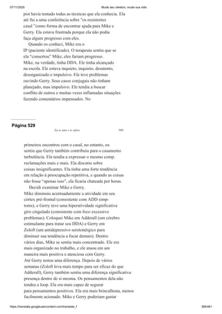 07/11/2020 Mude seu cérebro, mude sua vida
https://translate.googleusercontent.com/translate_f 366/461
pist havia tentado todas as técnicas que ela conhecia. Ela
até fui a uma conferência sobre "os resistentes
casal ”como forma de encontrar ajuda para Mike e
Gerry. Ela estava frustrada porque ela não podia
faça algum progresso com eles.
Quando os conheci, Mike era o
IP (paciente identificado). O terapeuta sentiu que se
ela “consertou” Mike, eles fariam progresso.
Mike, na verdade, tinha DDA. Ele tinha alcançado
na escola. Ele estava inquieto, inquieto, desatento,
desorganizado e impulsivo. Ele teve problemas
ouvindo Gerry. Seus casos conjugais não tinham
planejado, mas impulsivo. Ele tendia a buscar
conflito de outros e muitas vezes inflamadas situações
fazendo comentários impensados. No
Página 529
Eu te amo e te odeio 509
primeiros encontros com o casal, no entanto, eu
sentiu que Gerry também contribuiu para o casamento
turbulência. Ela tendia a expressar o mesmo comp.
reclamações mais e mais. Ela discutiu sobre
coisas insignificantes. Ela tinha uma forte tendência
em relação à preocupação repetitiva, e quando as coisas
não fosse “apenas isso”, ela ficaria chateada por horas.
Decidi examinar Mike e Gerry.
Mike diminuiu acentuadamente a atividade em seu
córtex pré-frontal (consistente com ADD simp-
toms), e Gerry teve uma hiperatividade significativa
giro cingulado (consistente com foco excessivo
problemas). Coloquei Mike em Adderall (um cérebro
estimulante para tratar seu DDA) e Gerry em
Zoloft (um antidepressivo serotonérgico para
diminuir sua tendência a focar demais). Dentro
vários dias, Mike se sentiu mais concentrado. Ele era
mais organizado no trabalho, e ele atuou em um
maneira mais positiva e atenciosa com Gerry.
Até Gerry notou uma diferença. Depois de vários
semanas (Zoloft leva mais tempo para ser eficaz do que
Adderall), Gerry também sentiu uma diferença significativa
presença dentro de si mesma. Os pensamentos dela não
tendeu a loop. Ela era mais capaz de segurar
para pensamentos positivos. Ela era mais brincalhona, menos
facilmente acionado. Mike e Gerry poderiam gastar
 