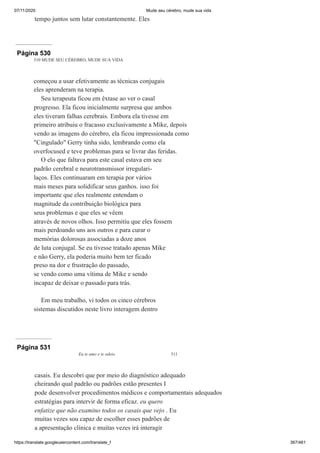 07/11/2020 Mude seu cérebro, mude sua vida
https://translate.googleusercontent.com/translate_f 367/461
tempo juntos sem lutar constantemente. Eles
Página 530
510 MUDE SEU CÉREBRO, MUDE SUA VIDA
começou a usar efetivamente as técnicas conjugais
eles aprenderam na terapia.
Seu terapeuta ficou em êxtase ao ver o casal
progresso. Ela ficou inicialmente surpresa que ambos
eles tiveram falhas cerebrais. Embora ela tivesse em
primeiro atribuiu o fracasso exclusivamente a Mike, depois
vendo as imagens do cérebro, ela ficou impressionada como
"Cingulado" Gerry tinha sido, lembrando como ela
overfocused e teve problemas para se livrar das feridas.
O elo que faltava para este casal estava em seu
padrão cerebral e neurotransmissor irregulari-
laços. Eles continuaram em terapia por vários
mais meses para solidificar seus ganhos. isso foi
importante que eles realmente entendam o
magnitude da contribuição biológica para
seus problemas e que eles se vêem
através de novos olhos. Isso permitiu que eles fossem
mais perdoando uns aos outros e para curar o
memórias dolorosas associadas a doze anos
de luta conjugal. Se eu tivesse tratado apenas Mike
e não Gerry, ela poderia muito bem ter ficado
preso na dor e frustração do passado,
se vendo como uma vítima de Mike e sendo
incapaz de deixar o passado para trás.
Em meu trabalho, vi todos os cinco cérebros
sistemas discutidos neste livro interagem dentro
Página 531
Eu te amo e te odeio 511
casais. Eu descobri que por meio do diagnóstico adequado
cheirando qual padrão ou padrões estão presentes I
pode desenvolver procedimentos médicos e comportamentais adequados
estratégias para intervir de forma eficaz. eu quero
enfatize que não examino todos os casais que vejo . Eu
muitas vezes sou capaz de escolher esses padrões de
a apresentação clínica e muitas vezes irá interagir
 