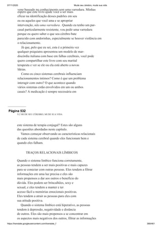 07/11/2020 Mude seu cérebro, mude sua vida
https://translate.googleusercontent.com/translate_f 368/461
vene baseado no conhecimento sem uma varredura. Minhas
espero que este livro ajude você a ser mais
eficaz na identificação desses padrões em seu
eu ou aqueles que você ama e se apropriar
intervenção, não uma varredura . Quando eu tenho um par-
casal particularmente resistente, vou pedir uma varredura
porque eu quero saber o que seu cérebro bate
parecido com andorinhas, especialmente se houver violência em
o relacionamento.
Já que, pelo que eu sei, esta é a primeira vez
qualquer psiquiatra apresentou um modelo de mar-
discórdia italiana com base em falhas cerebrais, você pode
quero compartilhar este livro com seu marital
terapeuta e ver se ele ou ela está aberto a novas
Ideias.
Como os cinco sistemas cerebrais influenciam
relacionamentos íntimos? Como é que um problema
interagir com outro? O que acontece quando
vários sistemas estão envolvidos em um ou ambos
casais? A medicação é sempre necessária em
Página 532
512 MUDE SEU CÉREBRO, MUDE SUA VIDA
este sistema de terapia conjugal? Estes são alguns
das questões abordadas neste capítulo.
Vamos começar observando as características relacionais
de cada sistema cerebral quando eles funcionam bem e
quando eles falham.
TRAÇOS RELACIONAIS LÍMBICOS
Quando o sistema límbico funciona corretamente,
as pessoas tendem a ser mais positivas e mais capazes
para se conectar com outras pessoas. Eles tendem a filtrar
informações em uma luz precisa e eles são
mais propensos a dar aos outros o benefício do
dúvida. Eles podem ser brincalhões, sexy e
sexual, e eles tendem a manter e ter
acesso fácil a memórias emocionais positivas.
Eles tendem a atrair as pessoas para eles com
sua atitude positiva.
Quando o sistema límbico está hiperativo, as pessoas
tendem à depressão, negatividade e distância
de outros. Eles são mais propensos a se concentrar em
os aspectos mais negativos dos outros, filtrar as informações
 