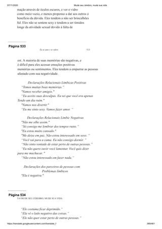 07/11/2020 Mude seu cérebro, mude sua vida
https://translate.googleusercontent.com/translate_f 369/461
mação através de óculos escuros, e ver o vidro
como meio vazio, e menos propenso a dar aos outros o
benefício da dúvida. Eles tendem a não ser brincalhões
ful. Eles não se sentem sexy e tendem a ser tímidos
longe da atividade sexual devido à falta de
Página 533
Eu te amo e te odeio 513
est. A maioria de suas memórias são negativas, e
é difícil para eles acessar emoções positivas
memórias ou sentimentos. Eles tendem a empurrar as pessoas
afastado com sua negatividade.
Declarações Relacionais Límbicas Positivas
“Temos muitas boas memórias.”
"Vamos receber amigos."
“Eu aceito suas desculpas. Eu sei que você era apenas
Tendo um dia ruim."
"Vamos nos divertir."
“Eu me sinto sexy. Vamos fazer amor. ”
Declarações Relacionais Limbic Negativas
"Não me olhe assim."
“Só consigo me lembrar dos tempos ruins.”
"Eu estou muito cansado."
"Me deixe em paz. Não estou interessado em sexo. ”
“Você vai para a cama. Eu não consigo dormir. ”
“Não sinto vontade de estar perto de outras pessoas.”
“Eu não quero ouvir você lamentar. Você quis dizer
para me machucar. "
“Não estou interessado em fazer nada.”
Declarações dos parceiros de pessoas com
Problemas límbicos
"Ela é negativa."
Página 534
514 MUDE SEU CÉREBRO, MUDE SUA VIDA
“Ele costuma ficar deprimido.”
“Ela vê o lado negativo das coisas.”
“Ele não quer estar perto de outras pessoas.”
 