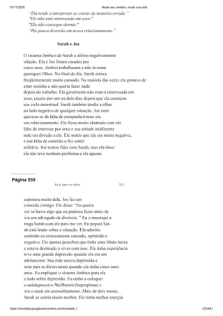 07/11/2020 Mude seu cérebro, mude sua vida
https://translate.googleusercontent.com/translate_f 370/461
“Ela tende a interpretar as coisas da maneira errada.”
"Ele não está interessado em sexo."
"Ela não consegue dormir."
“Há pouca diversão em nosso relacionamento.”
Sarah e Joe
O sistema límbico de Sarah a afetou negativamente
relação. Ela e Joe foram casados por
cinco anos. Ambos trabalharam e não tiveram
quaisquer filhos. No final do dia, Sarah estava
freqüentemente muito cansado. Na maioria das vezes ela gostava de
estar sozinha e não queria fazer nada
depois do trabalho. Ela geralmente não estava interessada em
sexo, exceto por um ou dois dias depois que ela começou
seu ciclo menstrual. Sarah também tendia a olhar
no lado negativo de qualquer situação. Joe com
queixou-se da falta de companheirismo em
seu relacionamento. Ele ficou muito chateado com ela
falta de interesse por sexo e sua atitude indiferente
tude em direção a ele. Ele sentiu que ela era muito negativa,
e sua falta de conexão o fez sentir
solitário. Joe tentou falar com Sarah, mas ela disse
ela não teve nenhum problema e ele apenas
Página 535
Eu te amo e te odeio 515
esperava muito dela. Joe fez um
consulta comigo. Ele disse: “Eu queria
ver se havia algo que eu pudesse fazer antes de
viu um advogado de divórcio. ” Eu o encorajei a
traga Sarah com ele para me ver. Eu peguei Sar-
ah está lendo sobre a situação. Ela admitiu
sentindo-se cronicamente cansado, oprimido e
negativo. Ela apenas percebeu que tinha uma libido baixa
e estava destinado a viver com isso. Ela tinha experiência
teve uma grande depressão quando ela era um
adolescente. Sua mãe estava deprimida e
seus pais se divorciaram quando ela tinha cinco anos
anos. Eu expliquei o sistema límbico para ela
e tudo sobre depressão. Eu então a coloquei
o antidepressivo Wellbutrin (bupropiona) e
viu o casal em aconselhamento. Mais de dois meses,
Sarah se sentiu muito melhor. Ela tinha melhor energia
 