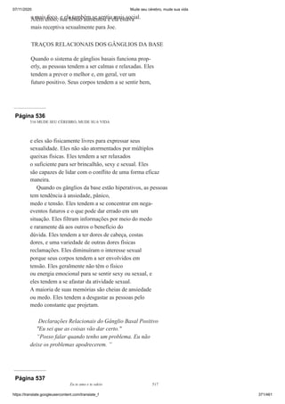 07/11/2020 Mude seu cérebro, mude sua vida
https://translate.googleusercontent.com/translate_f 371/461
e mais foco, e ela também se sentiu mais social.
Além disso, sua libido aumentou e ela estava
mais receptiva sexualmente para Joe.
TRAÇOS RELACIONAIS DOS GÂNGLIOS DA BASE
Quando o sistema de gânglios basais funciona prop-
erly, as pessoas tendem a ser calmas e relaxadas. Eles
tendem a prever o melhor e, em geral, ver um
futuro positivo. Seus corpos tendem a se sentir bem,
Página 536
516 MUDE SEU CÉREBRO, MUDE SUA VIDA
e eles são fisicamente livres para expressar seus
sexualidade. Eles não são atormentados por múltiplos
queixas físicas. Eles tendem a ser relaxados
o suficiente para ser brincalhão, sexy e sexual. Eles
são capazes de lidar com o conflito de uma forma eficaz
maneira.
Quando os gânglios da base estão hiperativos, as pessoas
tem tendência à ansiedade, pânico,
medo e tensão. Eles tendem a se concentrar em nega-
eventos futuros e o que pode dar errado em um
situação. Eles filtram informações por meio do medo
e raramente dá aos outros o benefício do
dúvida. Eles tendem a ter dores de cabeça, costas
dores, e uma variedade de outras dores físicas
reclamações. Eles diminuíram o interesse sexual
porque seus corpos tendem a ser envolvidos em
tensão. Eles geralmente não têm o físico
ou energia emocional para se sentir sexy ou sexual, e
eles tendem a se afastar da atividade sexual.
A maioria de suas memórias são cheias de ansiedade
ou medo. Eles tendem a desgastar as pessoas pelo
medo constante que projetam.
Declarações Relacionais do Gânglio Basal Positivo
"Eu sei que as coisas vão dar certo."
“Posso falar quando tenho um problema. Eu não
deixe os problemas apodrecerem. ”
Página 537
Eu te amo e te odeio 517
 