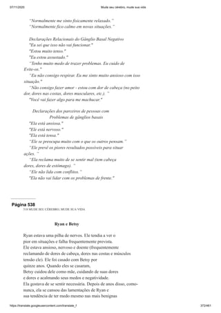 07/11/2020 Mude seu cérebro, mude sua vida
https://translate.googleusercontent.com/translate_f 372/461
“Normalmente me sinto fisicamente relaxado.”
“Normalmente fico calmo em novas situações.”
Declarações Relacionais do Gânglio Basal Negativo
"Eu sei que isso não vai funcionar."
"Estou muito tenso."
"Eu estou assustado."
“Tenho muito medo de trazer problemas. Eu cuido de
Evite-os."
“Eu não consigo respirar. Eu me sinto muito ansioso com isso
situação."
“Não consigo fazer amor - estou com dor de cabeça (no peito
dor, dores nas costas, dores musculares, etc.). ”
"Você vai fazer algo para me machucar."
Declarações dos parceiros de pessoas com
Problemas de gânglios basais
"Ela está ansiosa."
"Ele está nervoso."
"Ela está tensa."
“Ele se preocupa muito com o que os outros pensam.”
“Ele prevê os piores resultados possíveis para situar
ações. ”
“Ela reclama muito de se sentir mal (tem cabeça
dores, dores de estômago). ”
“Ele não lida com conflitos.”
"Ela não vai lidar com os problemas de frente."
Página 538
518 MUDE SEU CÉREBRO, MUDE SUA VIDA
Ryan e Betsy
Ryan estava uma pilha de nervos. Ele tendia a ver o
pior em situações e falha frequentemente prevista.
Ele estava ansioso, nervoso e doente (frequentemente
reclamando de dores de cabeça, dores nas costas e músculos
tensão cle). Ele foi casado com Betsy por
quinze anos. Quando eles se casaram,
Betsy cuidou dele como mãe, cuidando de suas dores
e dores e acalmando seus medos e negatividade.
Ela gostava de se sentir necessária. Depois de anos disso, como-
nunca, ela se cansou das lamentações de Ryan e
sua tendência de ter medo mesmo nas mais benignas
 