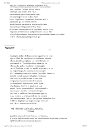 07/11/2020 Mude seu cérebro, mude sua vida
https://translate.googleusercontent.com/translate_f 373/461
situações. Ansiedade e problemas médicos de Ryan
estavam assumindo seu relacionamento. Ela se sentiu iso-
lated e sozinho. Ela ficou irritada, menos
compreensiva e distante dele. Vendo
o amor sair de seu relacionamento, ela fez
um encontro para eu ver os dois. Ryan
estava zangado com ela por causa da nomeação. Ele
reclamaram que não tinham dinheiro,
aconselhamento não ajudaria, seus problemas eram
físico e não psicológico (na verdade ele era
direito; este era um problema de gânglios da base), e todos
psiquiatras eram loucos de qualquer maneira (eu não diria
todos nós somos loucos, apenas um pouco estranhos). Quando eu primeiro
vi Ryan e Betsy, ficou claro para mim que
Página 539
Eu te amo e te odeio 519
Os gânglios da base de Ryan estavam hiperativos. O basal
hiperatividade dos gânglios estava interferindo com sua
relação. Quando eu expliquei seu comportamento em
termos médicos / fisiologia cerebral para Ryan, ele
relaxado. Eu ajudei o casal com a comunicação
ção e definição de metas e, em seguida, envolveu Ryan em
sua própria terapia. Eu o ensinei como matar por-
ANTs contadores de melodia (os dele eram muito fortes). Eu
trabalhei com ele usando biofeedback (ensinando
como aquecer as mãos, relaxar os músculos,
e respirar diafragmaticamente). E eu ensinei
ele auto-hipnose. Ryan aprendia muito rápido
e rapidamente absorveu os gânglios da base
scripts. Ele não usava mais Betsy como sua médica;
ele começou a trabalhar com seu médico para
resolver seus problemas físicos e começar a prever
coisas positivas ao invés de medo em sua conversa
ções com sua esposa. Uma vez que tratamos do basal de Ryan
problemas de gânglios, a terapia conjugal tornou-se
mais eficaz e o casamento melhorou.
PRÉ-FRONTAL CORTEX RELACIONAL
TRAÇOS
Quando o córtex pré-frontal funciona corretamente,
as pessoas podem se envolver em um comportamento direcionado a objetivos
e efetivamente supervisionar suas palavras e
 