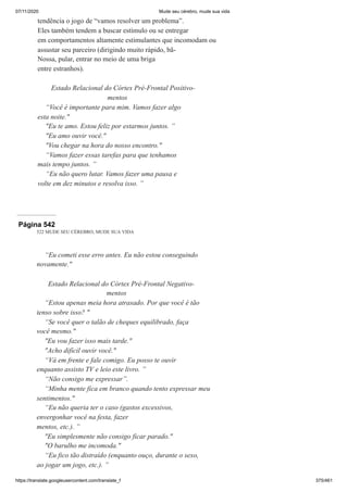 07/11/2020 Mude seu cérebro, mude sua vida
https://translate.googleusercontent.com/translate_f 375/461
tendência o jogo de “vamos resolver um problema”.
Eles também tendem a buscar estímulo ou se entregar
em comportamentos altamente estimulantes que incomodam ou
assustar seu parceiro (dirigindo muito rápido, bã-
Nossa, pular, entrar no meio de uma briga
entre estranhos).
Estado Relacional do Córtex Pré-Frontal Positivo-
mentos
“Você é importante para mim. Vamos fazer algo
esta noite."
"Eu te amo. Estou feliz por estarmos juntos. ”
"Eu amo ouvir você."
"Vou chegar na hora do nosso encontro."
“Vamos fazer essas tarefas para que tenhamos
mais tempo juntos. ”
“Eu não quero lutar. Vamos fazer uma pausa e
volte em dez minutos e resolva isso. ”
Página 542
522 MUDE SEU CÉREBRO, MUDE SUA VIDA
“Eu cometi esse erro antes. Eu não estou conseguindo
novamente."
Estado Relacional do Córtex Pré-Frontal Negativo-
mentos
“Estou apenas meia hora atrasado. Por que você é tão
tenso sobre isso? "
“Se você quer o talão de cheques equilibrado, faça
você mesmo."
"Eu vou fazer isso mais tarde."
"Acho difícil ouvir você."
“Vá em frente e fale comigo. Eu posso te ouvir
enquanto assisto TV e leio este livro. ”
“Não consigo me expressar”.
“Minha mente fica em branco quando tento expressar meu
sentimentos."
“Eu não queria ter o caso (gastos excessivos,
envergonhar você na festa, fazer
mentos, etc.). ”
"Eu simplesmente não consigo ficar parado."
"O barulho me incomoda."
“Eu fico tão distraído (enquanto ouço, durante o sexo,
ao jogar um jogo, etc.). ”
 