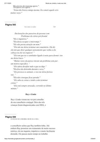 07/11/2020 Mude seu cérebro, mude sua vida
https://translate.googleusercontent.com/translate_f 376/461
"Eu preciso da resposta agora."
"Eu quero isso agora."
“Estou tão brava comigo mesma. Eu cometi aquele erro
muitas vezes."
Página 543
Eu te amo e te odeio 523
Declarações dos parceiros de pessoas com
Problemas do córtex pré-frontal
"Ele é impulsivo."
"Ela deixa escapar e interrompe."
"Ele não presta atenção em mim."
“Ela não me deixa terminar um comentário. Ela diz
ela tem que dizer qualquer pensamento que venha a ela
cabeça ou ela vai esquecer. ”
“Ele tem que ter o ventilador ligado à noite para dormir. isto
me deixa louco. ”
“Muitas vezes ela parece iniciar um problema sem par-
um motivo específico. ”
“Ele adora desafiar tudo o que eu digo.”
"Ela fica tão distraída durante o sexo."
“Ele provoca os animais, e isso me deixa furioso
ous. ”
"Ela não consegue ficar parada."
“Ele adia as coisas e tende a não terminar
coisas."
“Ela está sempre atrasada, correndo no último
minuto."
Ray e Linda
Ray e Linda vieram me ver por conselho
de seu conselheiro conjugal. Dois dos três
crianças foram diagnosticadas com DDA, e
Página 544
524 MUDE SEU CÉREBRO, MUDE SUA VIDA
o conselheiro achou que Ray também tinha. Até
embora Ray possuísse um restaurante de muito sucesso
retórico, ele era inquieto, impulsivo e muito facilmente
distraído. Ele passou muito tempo no trabalho
 