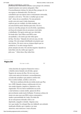 07/11/2020 Mude seu cérebro, mude sua vida
https://translate.googleusercontent.com/translate_f 377/461
devido à ineficiência, e ele teve
problemas dos funcionários (muitas vezes porque ele contratou
impulsivamente sem rastreio adequado). Mar-
O aconselhamento italiano foi ideia de Ray, porque ele viu
sua esposa se afastando dele. Ele disse ao
conselheiro que sua esposa estava cronicamente estressada,
cansado e com raiva. “Ela não é a mulher que eu mar-
ried ”, disse ele ao conselheiro. No meu primeiro
sessão com este casal, Linda claramente
explicou que era verdade; ela tinha mudado. isto
era uma história muito familiar para mim. Ela teve
casou-se com Ray porque ele era divertido, espontâneo,
em busca de emoção (ela era um pouco reservada),
e trabalhador. Ela agora sentia que sua vida tinha
foi tirado dela. Seus filhos com DDA eram
um punhado, e ela sentiu que não tinha apoio
de Ray. Ela disse: “Quando ele está em casa, ele não
comigo. Ele está sempre trabalhando em projetos que
não termine. Ele mexe com as crianças depois que eu
acalmá-los. E eu não consigo fazê-lo
preste atenção em mim. Ele está tão inquieto. Quando eu
tenta falar com ele, tenho que segui-lo
pela casa. ” Além disso, Ray tinha feito
Página 545
Eu te amo e te odeio 525
várias decisões de negócios financeiros ruins e
a família estava lutando com dívidas, apesar
Negócio de sucesso de Ray. Ele teve um caso
vários anos antes de iniciarem o aconselhamento,
e Linda não acreditava que pudesse confiar nele.
Ela se sentia isolada, sozinha e com raiva.
Não havia nenhuma dúvida em minha mente que Ray
teve ADD. Quando criança e adolescente ele teve
tem estado inquieto, impulsivo, hiperativo e dis-
organizado. Ele teve baixo rendimento na escola
e mal terminou o ensino médio, apesar do óbvio
provavelmente sendo muito brilhante. O estresse crônico de
morar em uma casa com DDA estava começando a
mudar a personalidade de Linda. Ela tinha ido
de ser uma pessoa relaxada e feliz a ser
deprimido, zangado e retraído. Alguma coisa
teve que mudar. Eu coloquei Ray em Adderall, um estímulo
medicação diluída, que o ajudou a ser mais
atencioso, mais atencioso e mais eficiente
 