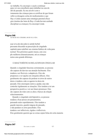 07/11/2020 Mude seu cérebro, mude sua vida
https://translate.googleusercontent.com/translate_f 378/461
no trabalho. Eu encorajei o casal a continuar
para ver seu conselheiro para trabalhar na cura do
dói do passado. Eu me envolvi com o
tratamento das crianças para se certificar de que foram
sobre as dosagens certas de medicamentos e que
Ray e Linda usaram uma estratégia parental eficaz
gies (muitas das lutas de Ray e Linda haviam acabado
disciplinar as crianças). Eu encorajei Linda
Página 546
526 MUDE SEU CÉREBRO, MUDE SUA VIDA
usar erva-de-são-joão (o antide herbal
pressante discutido na prescrição do cingulado
capítulo) para redefinir seu sistema límbico de volta para
normal. Nos próximos quatro meses, este cou-
ple melhorou dramaticamente; até as crianças
notou uma grande diferença.
CARACTERÍSTICAS RELACIONAIS CINGULAR
Quando o cingulado funciona corretamente, as pessoas
são capazes de desviar sua atenção facilmente. Eles
tendem a ser flexíveis e adaptáveis. Eles são
propensos a ver opções em situações difíceis. Eles
geralmente são capazes de perdoar os erros de outros
dores e tendem a não se agarrar às dores do
passado. Eles encorajam outros a ajudar, mas não
controlar rigidamente as situações. Eles tendem a ter um
perspectiva positiva e ver um futuro promissor. Eles
são capazes de rolar com os altos e baixos da relação
relacionamentos.
Quando o cingulado está hiperativo, as pessoas
tendem a ficar presos em pensamentos,
pensando neles repetidamente. Eles tendem a
guarde rancores, guarde mágoas do passado,
e não perdoar os erros percebidos. Eles
tendem a ser inflexíveis, rígidos e inflexíveis.
Eles geralmente querem que as coisas sejam feitas de certa maneira
Página 547
Eu te amo e te odeio 527
 