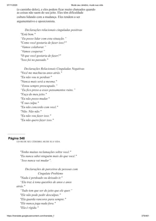 07/11/2020 Mude seu cérebro, mude sua vida
https://translate.googleusercontent.com/translate_f 379/461
(o caminho deles), e eles podem ficar muito chateados quando
as coisas não saem do seu jeito. Eles têm dificuldade
cultura lidando com a mudança. Eles tendem a ser
argumentativo e oposicionista.
Declarações relacionais cinguladas positivas
"Está bem."
“Eu posso lidar com esta situação.”
"Como você gostaria de fazer isso?"
“Vamos colaborar.”
“Vamos cooperar.”
"O que você gostaria de fazer?"
"Isso foi no passado."
Declarações Relacionais Cinguladas Negativas
"Você me machucou anos atrás."
"Eu não vou te perdoar."
"Nunca mais será a mesma."
“Estou sempre preocupado.”
“Eu fico preso a esses pensamentos ruins.”
"Faça do meu jeito."
"Eu não posso mudar."
"É sua culpa."
"Eu não concordo com você."
"Não. Não não."
"Eu não vou fazer isso."
"Eu não quero fazer isso."
Página 548
528 MUDE SEU CÉREBRO, MUDE SUA VIDA
"Tenho muitas reclamações sobre você."
"Eu nunca odiei ninguém mais do que você."
“Isso nunca vai mudar”.
Declarações de parceiros de pessoas com
Cingulate Problems
"Nada é perdoado ou deixado ir."
“Ela traz à tona questões de anos e anos
atrás."
“Tudo tem que ser do jeito que ele quer.”
"Ele não pode pedir desculpas."
"Ela guarda rancores para sempre."
"Ele nunca joga nada fora."
"Ela é rígida."
 