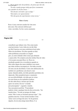 07/11/2020 Mude seu cérebro, mude sua vida
https://translate.googleusercontent.com/translate_f 380/461
“Se as coisas não são perfeitas, ele pensa que não são
bom em tudo. ”
“Eu não a ajudo porque tenho que fazer exatamente
seu caminho ou ela fica louca. ”
“Ele discute com tudo o que eu digo.”
“Ela tende a ser oposicionista.”
“Ele não gosta de experimentar coisas novas.”
Rose e Larry
Rose e Larry estavam casados há vinte anos
dois anos. Eles estavam infelizes por
vinte e um deles. Eu fui o sexto casamento
Página 549
Eu te amo e te odeio 529
conselheiro que tinham visto. Eles eram muito
casal persistente. Larry tinha me ouvido falar
em São Francisco em uma conferência local sobre
filhos de alcoólatras. Ele disse quando eu falei
sobre problemas associados ao cíngulo
giro, eu estava falando sobre coisas que afetaram
a esposa dele. Ele comprou uma das minhas fitas de video
e levou para casa para Rose ver. Rose era
atordoado quando ela se reconheceu quando eu
falei sobre alguns dos meus trabalhos com casais
que tinha cérebros incompatíveis. Ela tinha crescido
em uma casa de alcoólatras. Como uma adolescente ela
também teve problemas com álcool e mar-
ijuana. Quando adulta, ela tinha episódios periódicos de
depressão. Mais prejudicial para o casamento
era sua inflexibilidade: ela tinha que ter coisas
de certa forma ou ela explodiria (embora
ela não sabia disso e mesmo que ela não
quero ser assim). Ela era “o mundo
pior preocupante ”, segundo o marido.
Sua casa parecia perfeita. "O presidente
poderia visitar a qualquer hora do dia ou da noite, ”ela
marido disse. “Eu não sei porque ela limpa
muito. Não é como se fossemos pessoas sujas ”. Ela
guardou rancores. Coisas seriam trazidas à tona
várias vezes ao longo dos anos. Se ela gostasse
alguém, ela era uma amiga maravilhosa. E se
 