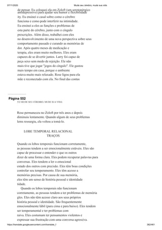 07/11/2020 Mude seu cérebro, mude sua vida
https://translate.googleusercontent.com/translate_f 382/461
de pensar. Eu coloquei ela em Zoloft (um serotonérgico
antidepressivo) para ajudar seu humor e flexibilidade
ity. Eu ensinei o casal sobre como o cérebro
funciona e como pode interferir na intimidade.
Eu ensinei a eles as funções e problemas de
esta parte do cérebro, junto com o cíngulo
prescrições. Além disso, trabalhei com eles
no desenvolvimento de uma nova perspectiva sobre seus
comportamento passado e curando as memórias de
dor. Após quatro meses de medicação e
terapia, eles eram muito melhores. Eles eram
capazes de se divertir juntos. Larry foi capaz de
peça sexo sem medo de rejeição. Ele não
mais tive que jogar "jogos do cíngulo". Ele gastou
mais tempo em casa, porque o ambiente
estava muito mais relaxado. Rose ligou para ela
mãe e reconectado com ela. No final das contas
Página 552
532 MUDE SEU CÉREBRO, MUDE SUA VIDA
Rose permaneceu no Zoloft por três anos e depois
diminuiu lentamente. Quando algum de seus problemas
lems ressurgiu, ela voltou a tomá-lo.
LOBE TEMPORAL RELACIONAL
TRAÇOS
Quando os lobos temporais funcionam corretamente,
as pessoas tendem a ser emocionalmente estáveis. Eles são
capaz de processar e entender o que os outros
dizer de uma forma clara. Eles podem recuperar palavras para
conversas. Eles tendem a ler o emocional
estado dos outros com precisão. Eles têm boas condições
controlar seu temperamento. Eles têm acesso a
memórias precisas. Por causa de sua memória,
eles têm um senso de história pessoal e identidade
tidade.
Quando os lobos temporais não funcionam
corretamente, as pessoas tendem a ter problemas de memória
gles. Eles não têm acesso claro aos seus próprios
história pessoal e identidade. São frequentemente
emocionalmente lábil (para cima e para baixo). Eles tendem
ser temperamental e ter problemas com
raiva. Eles costumam ter pensamentos violentos e
expressar sua frustração com uma conversa agressiva.
 