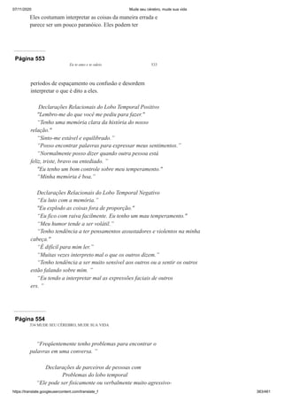 07/11/2020 Mude seu cérebro, mude sua vida
https://translate.googleusercontent.com/translate_f 383/461
Eles costumam interpretar as coisas da maneira errada e
parece ser um pouco paranóico. Eles podem ter
Página 553
Eu te amo e te odeio 533
períodos de espaçamento ou confusão e desordem
interpretar o que é dito a eles.
Declarações Relacionais do Lobo Temporal Positivo
"Lembro-me do que você me pediu para fazer."
“Tenho uma memória clara da história do nosso
relação."
“Sinto-me estável e equilibrado.”
“Posso encontrar palavras para expressar meus sentimentos.”
“Normalmente posso dizer quando outra pessoa está
feliz, triste, bravo ou entediado. ”
"Eu tenho um bom controle sobre meu temperamento."
“Minha memória é boa.”
Declarações Relacionais do Lobo Temporal Negativo
“Eu luto com a memória.”
"Eu explodo as coisas fora de proporção."
“Eu fico com raiva facilmente. Eu tenho um mau temperamento."
“Meu humor tende a ser volátil.”
“Tenho tendência a ter pensamentos assustadores e violentos na minha
cabeça."
“É difícil para mim ler.”
“Muitas vezes interpreto mal o que os outros dizem.”
“Tenho tendência a ser muito sensível aos outros ou a sentir os outros
estão falando sobre mim. ”
“Eu tendo a interpretar mal as expressões faciais de outros
ers. ”
Página 554
534 MUDE SEU CÉREBRO, MUDE SUA VIDA
“Freqüentemente tenho problemas para encontrar o
palavras em uma conversa. ”
Declarações de parceiros de pessoas com
Problemas do lobo temporal
“Ele pode ser fisicamente ou verbalmente muito agressivo-
 