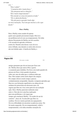 07/11/2020 Mude seu cérebro, mude sua vida
https://translate.googleusercontent.com/translate_f 384/461
sive. ”
"Ela é volátil."
“A memória dele é muito fraca.”
“Ela interpreta mal as situações.”
"Ele é muito temperamental."
"Ela entende as coisas da maneira errada."
“Ele se afasta facilmente.”
“Ela não parece aprender lendo algo
ou ouvir instruções. Você tem que mostrar a ela o que
façam."
Don e Shelley
Don e Shelley eram casados há apenas
quatro anos quando procuraram terapia. Don teve
um problema terrível com seu temperamento. Ele tinha
abusou fisicamente de Shelley em três ocasiões
e foi acusado de agressão criminosa
contra ela. Durante uma dessas vezes ele teve
esteve bêbado, mas durante os outros dois ele teve
não tem bebido nada. A família de Shelley e
Página 555
Eu te amo e te odeio 535
amigos pensaram que ela era louca por ficar com
ele. Shelley disse que amava Don e queria
o casamento para trabalhar. Ela ficou com medo quando ela
pensou em ficar e triste quando ela pensou
sobre sair, mas ela sabia que a violência tinha que
Pare. Don sempre sentia muito depois dos ataques.
Ele sempre chorava muito tempo e parecia
verdadeiramente arrependido. Quando o terapeuta aprendeu que
Don teve um ferimento significativo na cabeça de um
acidente de motocicleta aos dezessete anos, ele
sugeriu que Don me visse como parte de sua avaliação
ação. Don e Shelley pareciam realmente amar
entre si. Don não teve uma boa explicação
para seus problemas, e ele negou que
sempre quis machucar Shelley. “Eu acabei de sair de
controle ”, disse ele. Eu descobri que Don viu
sombras. Ele teve muitos períodos de espaçamento.
Ele teve dificuldade em encontrar as palavras certas. Ele
foi muito esquecido. Ele era temperamental, volátil e
temperamental, e ele tinha estranhas sensações de
 