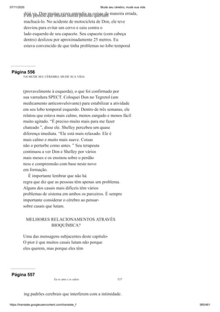 07/11/2020 Mude seu cérebro, mude sua vida
https://translate.googleusercontent.com/translate_f 385/461
déjà vu. Don muitas vezes entendia as coisas da maneira errada,
e ele pensou que muitas outras pessoas queriam
machucá-lo. No acidente de motocicleta de Don, ele teve
desviou para evitar um cervo e caiu contra o
lado esquerdo de seu capacete. Seu capacete (com cabeça
dentro) deslizou por aproximadamente 25 metros. Eu
estava convencido de que tinha problemas no lobo temporal
Página 556
536 MUDE SEU CÉREBRO, MUDE SUA VIDA
(provavelmente à esquerda), o que foi confirmado por
sua varredura SPECT. Coloquei Don no Tegretol (um
medicamento anticonvulsivante) para estabilizar a atividade
em seu lobo temporal esquerdo. Dentro de três semanas, ele
relatou que estava mais calmo, menos zangado e menos fácil
muito agitado. “É preciso muito mais para me fazer
chateado ”, disse ele. Shelley percebeu um quase
diferença imediata. “Ele está mais relaxado. Ele é
mais calmo e muito mais suave. Coisas
não o perturbe como antes. ” Seu terapeuta
continuou a ver Don e Shelley por vários
mais meses e os ensinou sobre o perdão
ness e compreensão com base neste novo
em formação.
É importante lembrar que não há
regra que diz que as pessoas têm apenas um problema.
Alguns dos casais mais difíceis têm vários
problemas de sistema em ambos os parceiros. É sempre
importante considerar o cérebro ao pensar-
sobre casais que lutam.
MELHORES RELACIONAMENTOS ATRAVÉS
BIOQUÍMICA?
Uma das mensagens subjacentes deste capítulo-
O pior é que muitos casais lutam não porque
eles querem, mas porque eles têm
Página 557
Eu te amo e te odeio 537
ing padrões cerebrais que interferem com a intimidade.
À
 