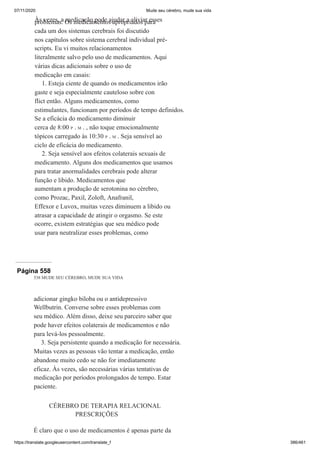 07/11/2020 Mude seu cérebro, mude sua vida
https://translate.googleusercontent.com/translate_f 386/461
Às vezes, a medicação pode ajudar a aliviar esses
problemas. Os medicamentos apropriados para
cada um dos sistemas cerebrais foi discutido
nos capítulos sobre sistema cerebral individual pré-
scripts. Eu vi muitos relacionamentos
literalmente salvo pelo uso de medicamentos. Aqui
várias dicas adicionais sobre o uso de
medicação em casais:
1. Esteja ciente de quando os medicamentos irão
gaste e seja especialmente cauteloso sobre con
flict então. Alguns medicamentos, como
estimulantes, funcionam por períodos de tempo definidos.
Se a eficácia do medicamento diminuir
cerca de 8:00 P . M . , não toque emocionalmente
tópicos carregado às 10:30 P . M . Seja sensível ao
ciclo de eficácia do medicamento.
2. Seja sensível aos efeitos colaterais sexuais de
medicamento. Alguns dos medicamentos que usamos
para tratar anormalidades cerebrais pode alterar
função e libido. Medicamentos que
aumentam a produção de serotonina no cérebro,
como Prozac, Paxil, Zoloft, Anafranil,
Effexor e Luvox, muitas vezes diminuem a libido ou
atrasar a capacidade de atingir o orgasmo. Se este
ocorre, existem estratégias que seu médico pode
usar para neutralizar esses problemas, como
Página 558
538 MUDE SEU CÉREBRO, MUDE SUA VIDA
adicionar gingko biloba ou o antidepressivo
Wellbutrin. Converse sobre esses problemas com
seu médico. Além disso, deixe seu parceiro saber que
pode haver efeitos colaterais de medicamentos e não
para levá-los pessoalmente.
3. Seja persistente quando a medicação for necessária.
Muitas vezes as pessoas vão tentar a medicação, então
abandone muito cedo se não for imediatamente
eficaz. Às vezes, são necessárias várias tentativas de
medicação por períodos prolongados de tempo. Estar
paciente.
CÉREBRO DE TERAPIA RELACIONAL
PRESCRIÇÕES
É claro que o uso de medicamentos é apenas parte da
 