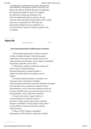 07/11/2020 Mude seu cérebro, mude sua vida
https://translate.googleusercontent.com/translate_f 387/461
a solução para os problemas das pessoas. Baseado em
meu trabalho de imagiologia cerebral, desenvolvi um
número de sistemas cerebrais eficazes sem medicação
dez receitas para ajudar os casais. Eu os quebro
nos diferentes sistemas que discutimos. Do
claro, há sobreposição entre os sistemas, mas eu
acho que esta é uma maneira útil de pensar sobre a ajuda
casais ing. As prescrições do "Self" aqui são
para aqueles afetados por esses problemas, e o
As prescrições de "parceiro" são para os parceiros de
os afetados.
Página 559
Eu te amo e te odeio 539
Prescrições Relacionais Limbicas para Si Mesmo
1. Passe algum tempo juntos: a união é essencial
a todas as relações humanas. Você precisa gastar
tempo físico com seu parceiro. Quanto menos você
estão próximos uns dos outros, menos ligados ou limitados
biicamente conectado, você se torna.
2. Cheire bem: escolha os aromas do seu parceiro
gosta e usa-os. O sistema límbico
processa diretamente o sentido do olfato, e
pode ter um efeito positivo ou negativo em seu
relação.
3. Construa memórias positivas: concentre-se no
vezes que vocês se divertiram. O límbico
sistema armazena memórias emocionais altamente carregadas
ories. Quando você se concentra no negativo em um
relacionamento, você se sente mais distante de cada um
de outros. Quando você se concentra no positivo em seu
relacionamento, você se sente mais conectado.
4. Toque um ao outro: o toque é curativo e
casais precisam ter as mãos em cada um
de outros. O toque sexual e não sexual é essencial
tial para a intimidade. É provável que o toque esfrie o
sistema límbico e está envolvido com o sistema
zação do humor.
5. Mate os ANTs: Negativo automático
pensamentos (ANTs) infestam e destroem a relação
 