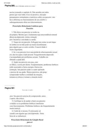 07/11/2020 Mude seu cérebro, mude sua vida
https://translate.googleusercontent.com/translate_f 388/461
Página 560
540 MUDE SEU CÉREBRO, MUDE SUA VIDA
navios (consulte o capítulo 4). Não acredite em todos
pensei que você tinha. Foco no positivo, elevação
pensamentos estimulantes e nutritivos sobre seu parceiro. isto
faz a diferença no funcionamento do seu cérebro e
subsequentemente afeta seu relacionamento.
Prescrições Relacionais Limbicas para
Parceiro
1. Não deixe seu parceiro se isolar ou
ela própria. Mesmo que o isolamento seja uma tendência natural
dência na depressão, torna a situação
pior. Incentive a atividade e a união.
2. Toque em seu parceiro. Esfregaço nas costas ou um toque
no ombro ou na mão pode ser muito reconfortante
para alguém que se sente sozinho. Conectividade é
muito importante.
3. Se o seu parceiro tiver uma perda de relacionamento sexual
est, não leve para o lado pessoal. Frequentemente depressão
é acompanhado por problemas sexuais. Trabalho em
obtendo a ajuda dele.
4. Ajude seu parceiro em casa, com
os filhos, e assim por diante. Freqüentemente, problemas límbicos
estão associados a baixa energia e baixa con-
centração. Seu parceiro pode se sentir oprimido
e preciso de sua ajuda. Muitos parceiros, não prop-
compreender melhor a realidade da situação,
tornam-se críticos e tornam a situação muito
Página 561
Eu te amo e te odeio 541
pior. Seu parceiro precisa de compreensão, amor,
e apoio, não crítica.
5. Certifique-se de ajudar a fazer seu parceiro
o médico se os problemas límbicos interferem
com funcionamento. Problemas límbicos são frequentemente
muito tratável.
6. Cuide de si mesmo. É estressante ser
casado com alguém que está deprimido. Toma
hora de se reabastecer.
Prescrições Relacionais do Gânglio Basal
para si
 
