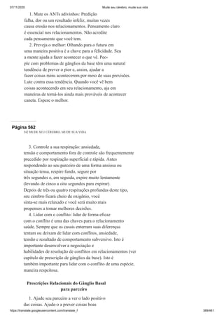 07/11/2020 Mude seu cérebro, mude sua vida
https://translate.googleusercontent.com/translate_f 389/461
1. Mate os ANTs adivinhos: Predição
falha, dor ou um resultado infeliz, muitas vezes
causa erosão nos relacionamentos. Pensamento claro
é essencial nos relacionamentos. Não acredite
cada pensamento que você tem.
2. Preveja o melhor: Olhando para o futuro em
uma maneira positiva é a chave para a felicidade. Seu
a mente ajuda a fazer acontecer o que vê. Peo-
ple com problemas de gânglios da base têm uma natural
tendência de prever o pior e, assim, ajudar a
fazer coisas ruins acontecerem por meio de suas previsões.
Lute contra essa tendência. Quando você vê bem
coisas acontecendo em seu relacionamento, aja em
maneiras de torná-los ainda mais prováveis de acontecer
caneta. Espere o melhor.
Página 562
542 MUDE SEU CÉREBRO, MUDE SUA VIDA
3. Controle a sua respiração: ansiedade,
tensão e comportamento fora de controle são frequentemente
precedido por respiração superficial e rápida. Antes
respondendo ao seu parceiro de uma forma ansiosa ou
situação tensa, respire fundo, segure por
três segundos e, em seguida, expire muito lentamente
(levando de cinco a oito segundos para expirar).
Depois de três ou quatro respirações profundas deste tipo,
seu cérebro ficará cheio de oxigênio, você
sinta-se mais relaxado e você será muito mais
propensos a tomar melhores decisões.
4. Lidar com o conflito: lidar de forma eficaz
com o conflito é uma das chaves para o relacionamento
saúde. Sempre que os casais enterram suas diferenças
tentam ou deixam de lidar com conflitos, ansiedade,
tensão e resultado de comportamento subversivo. Isto é
importante desenvolver a negociação e
habilidades de resolução de conflitos em relacionamentos (ver
capítulo de prescrição de gânglios da base). Isto é
também importante para lidar com o conflito de uma espécie,
maneira respeitosa.
Prescrições Relacionais do Gânglio Basal
para parceiro
1. Ajude seu parceiro a ver o lado positivo
das coisas. Ajude-o a prever coisas boas
 