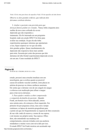 07/11/2020 Mude seu cérebro, mude sua vida
https://translate.googleusercontent.com/translate_f 39/461
2. Avaliar o paciente com precisão para que
doenças futuras podem ser evitadas . Nancy tinha cinquenta anos
mulher de nove anos sofrendo de severa
depressão que não respondeu a
tratamento. Ela foi internada em um psiquiatra
hospital, onde um estudo SPECT foi feito para
avaliar sua condição. Já que ela não tinha
experimentou quaisquer sintomas que apontariam
a isso, fiquei surpreso ao ver que ela tinha
dois grandes golpes. Quase imediatamente ela
depressão não responsiva fazia mais sentido
para mim. Sessenta por cento das pessoas que têm
derrames do lobo frontal experimentam depressão severa
em um ano. Como resultado do SPECT
Visão 3-D de cima para baixo da superfície Visão 3-D da superfície do lado direito
Observe os dois grandes orifícios, que indicam dois
derrames cerebrais direitos.
Página 60
40 MUDE SEU CÉREBRO, MUDE SUA VIDA
estudo, procurei uma consulta imediata com um
neurologista, que a avaliou quanto ao possível
causas do acidente vascular cerebral, como placas no
artérias do pescoço ou ritmos cardíacos anormais.
Ele sentiu que o derrame veio de um coágulo de sangue
e colocou-a em medicação para afinar o sangue
para evitar novos derrames.
3. Para ajudar o médico a obter compreensão
e compaixão da família do paciente . Quando
Frank, um homem rico e bem-educado, entrou
seus setenta anos, ele começou a ficar esquecido. Em
primeiro foi por pequenas coisas, mas com o tempo
continuou, os lapsos de memória progrediram para
o ponto em que ele frequentemente se esquecia de fatos essenciais
de sua vida: onde ele morava, o nome de sua esposa,
e até mesmo seu próprio nome. Sua esposa e filhos
dren, não entendendo sua mudança em
comportamento, estavam irritados com sua ausência
mindedness e muitas vezes com raiva dele por isso.
O estudo SPECT de Frank mostrou um acentuado sup-
 