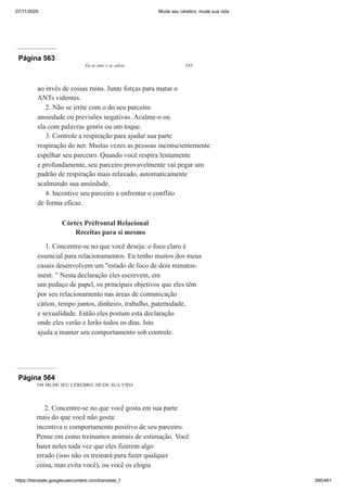07/11/2020 Mude seu cérebro, mude sua vida
https://translate.googleusercontent.com/translate_f 390/461
Página 563
Eu te amo e te odeio 543
ao invés de coisas ruins. Junte forças para matar o
ANTs videntes.
2. Não se irrite com o do seu parceiro
ansiedade ou previsões negativas. Acalme-o ou
ela com palavras gentis ou um toque.
3. Controle a respiração para ajudar sua parte
respiração do ner. Muitas vezes as pessoas inconscientemente
espelhar seu parceiro. Quando você respira lentamente
e profundamente, seu parceiro provavelmente vai pegar um
padrão de respiração mais relaxado, automaticamente
acalmando sua ansiedade.
4. Incentive seu parceiro a enfrentar o conflito
de forma eficaz.
Córtex Préfrontal Relacional
Receitas para si mesmo
1. Concentre-se no que você deseja: o foco claro é
essencial para relacionamentos. Eu tenho muitos dos meus
casais desenvolvem um "estado de foco de dois minutos-
ment. ” Nesta declaração eles escrevem, em
um pedaço de papel, os principais objetivos que eles têm
por seu relacionamento nas áreas de comunicação
cátion, tempo juntos, dinheiro, trabalho, paternidade,
e sexualidade. Então eles postam esta declaração
onde eles verão e lerão todos os dias. Isto
ajuda a manter seu comportamento sob controle.
Página 564
544 MUDE SEU CÉREBRO, MUDE SUA VIDA
2. Concentre-se no que você gosta em sua parte
mais do que você não gosta:
incentiva o comportamento positivo de seu parceiro.
Pense em como treinamos animais de estimação. Você
bater neles toda vez que eles fizerem algo
errado (isso não os treinará para fazer qualquer
coisa, mas evita você), ou você os elogia
 