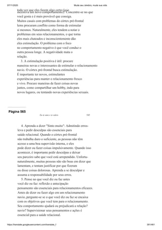07/11/2020 Mude seu cérebro, mude sua vida
https://translate.googleusercontent.com/translate_f 391/461
toda vez que eles fazem algo certo (isso
incentiva um novo comportamento)? Concentre-se no que
você gosta e é mais provável que consiga.
Muitos casais com problemas do córtex pré-frontal
lems procuram conflito como forma de estimular
si mesmos. Naturalmente, eles tendem a notar o
problemas em seus relacionamentos, o que torna
eles mais chateados e inconscientemente dão
eles estimulação. O problema com o foco
no comportamento negativo é que você conduz o
outra pessoa longe. A negatividade mata o
relação.
3. A estimulação positiva é útil: procure
maneiras novas e interessantes de estimular o relacionamento
navio. O córtex pré-frontal busca estimulação.
É importante ter novos, estimulantes
experiências para manter o relacionamento fresco
e vivo. Procure maneiras de fazer coisas novas
juntos, como compartilhar um hobby, indo para
novos lugares, ou tentando novas experiências sexuais.
Página 565
Eu te amo e te odeio 545
4. Aprenda a dizer "Sinto muito": Admitindo erros-
leva e pedir desculpas são essenciais para
saúde relacional. Quando o córtex pré-frontal
não trabalha duro o suficiente, as pessoas não têm
acesso a uma boa supervisão interna, e eles
pode dizer ou fazer coisas impulsivamente. Quando isso
acontecer, é importante pedir desculpas e deixar
seu parceiro sabe que você está arrependido. Unfortu-
naturalmente, muitas pessoas não são boas em dizer que
lamentam, e tentam justificar por que fizeram
ou disse coisas dolorosas. Aprenda a se desculpar e
assuma a responsabilidade por seus erros.
5. Pense no que você diz ou faz antes
você diz ou faz: reflexão e antecipação
pensamento são essenciais para relacionamentos eficazes.
Antes de dizer ou fazer algo em um relacionamento
navio, pergunte-se se o que você diz ou faz se encaixa
com os objetivos que você tem para o relacionamento.
Seu comportamento ajudará ou prejudicará a relação?
navio? Supervisionar seus pensamentos e ações é
essencial para a saúde relacional.
 