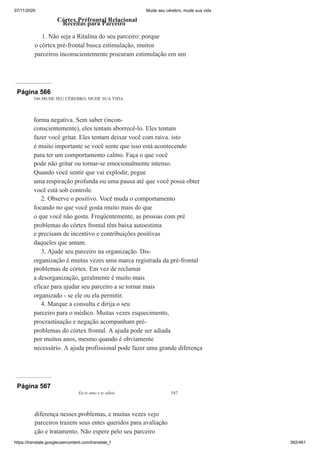 07/11/2020 Mude seu cérebro, mude sua vida
https://translate.googleusercontent.com/translate_f 392/461
Córtex Préfrontal Relacional
Receitas para Parceiro
1. Não seja a Ritalina do seu parceiro: porque
o córtex pré-frontal busca estimulação, muitos
parceiros inconscientemente procuram estimulação em um
Página 566
546 MUDE SEU CÉREBRO, MUDE SUA VIDA
forma negativa. Sem saber (incon-
conscientemente), eles tentam aborrecê-lo. Eles tentam
fazer você gritar. Eles tentam deixar você com raiva. isto
é muito importante se você sente que isso está acontecendo
para ter um comportamento calmo. Faça o que você
pode não gritar ou tornar-se emocionalmente intenso.
Quando você sentir que vai explodir, pegue
uma respiração profunda ou uma pausa até que você possa obter
você está sob controle.
2. Observe o positivo. Você muda o comportamento
focando no que você gosta muito mais do que
o que você não gosta. Freqüentemente, as pessoas com pré
problemas do córtex frontal têm baixa autoestima
e precisam de incentivo e contribuições positivas
daqueles que amam.
3. Ajude seu parceiro na organização. Dis-
organização é muitas vezes uma marca registrada da pré-frontal
problemas de córtex. Em vez de reclamar
a desorganização, geralmente é muito mais
eficaz para ajudar seu parceiro a se tornar mais
organizado - se ele ou ela permitir.
4. Marque a consulta e dirija o seu
parceiro para o médico. Muitas vezes esquecimento,
procrastinação e negação acompanham pré-
problemas do córtex frontal. A ajuda pode ser adiada
por muitos anos, mesmo quando é obviamente
necessário. A ajuda profissional pode fazer uma grande diferença
Página 567
Eu te amo e te odeio 547
diferença nesses problemas, e muitas vezes vejo
parceiros trazem seus entes queridos para avaliação
ção e tratamento. Não espere pelo seu parceiro
 
