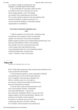 07/11/2020 Mude seu cérebro, mude sua vida
https://translate.googleusercontent.com/translate_f 393/461
ter o desejo, vontade ou compromisso com
mudança; você pode esperar muito tempo.
5. Se a medicação for necessária, ajude sua parte
ner lembre-se de levá-lo. Não faça isso em um
forma condescendente, como "Você pegou
seu remédio? Seu comportamento está errado. ”
Em vez disso, ajude seu parceiro com uma gentileza (não
sarcástico) lembrete ou ajude seu parceiro a vir
com um sistema de lembrete, como pílula semanal
organizadores ou calendários.
Prescrições relacionais cinguladas para
Auto
1. Observe quando você está travado: A primeira etapa
na quebra de ciclos negativos é para você perceber
quando você está neles. Estar ciente de repetições
padrões negativos positivos de comportamento permitem que você
para fazer algo diferente. Observe estes padrões
terns quando você tem a mesma discussão sobre
e mais e apenas fazer algo diferente do que
você normalmente faria. Se você normalmente apenas
continue tentando fazer seu ponto, pare
e dizer: “Terminei. O que você tem que
Página 568
548 MUDE SEU CÉREBRO, MUDE SUA VIDA
dizer?" Então fique quieto por tempo suficiente para realmente ouvir
o que seu parceiro está dizendo.
2. Faça uma pausa quando as coisas esquentarem: Quando
você percebe que as coisas estão ficando negativas
Loop “cingulado”, faça uma pausa. Quando você
observe a tensão em sua voz, seu corpo ou
sua conversa, encontre uma maneira de distrair seu-
auto ou dê uma pausa na situação.
3. Pare de irritar: irritar um relacionamento corrói
navio e precisa parar. Irritante - reclamando
sobre algo repetidamente - é muito com-
mon em pessoas cinguladas. Muitas vezes tem um sério
impacto negativo em um relacionamento. Quando você
encontre-se revisando o mesmo material
novamente e novamente, pare com isso. Bater em alguém
a cabeça que não está te ouvindo é ineficaz
tivo e irritante. Tente encontrar novas maneiras de
 