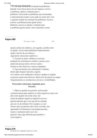 07/11/2020 Mude seu cérebro, mude sua vida
https://translate.googleusercontent.com/translate_f 394/461
lidar com suas frustrações.
4. Use boas técnicas de resolução de problemas:
Quando você estiver preso em um impasse, escreva
o problema, opções e soluções para o
problema. Escrevendo os problemas que incomodam
o relacionamento muitas vezes pode ser muito útil. Usar
o seguinte modelo de resolução de problemas: Escreva
resolver o problema (como gastar muito
dinheiro), escreva as opções e soluções para
o problema (gastar menos, fazer orçamento, cortar
Página 569
Eu te amo e te odeio 549
ajustar cartões de crédito) e, em seguida, escolher entre
as opções. Escrevendo problemas frequentemente
ajuda a tirá-los da sua cabeça e
argumentos relacionais repetitivos.
5. Exercite-se junto: melhora o exercício
produção de serotonina no cérebro e muitas vezes
ajuda uma pessoa (talvez até um casal) a
tornam-se mais flexíveis e menos cingulados.
6. Faça um lanche com carboidratos. Carbohy-
drates (pão integral, biscoitos, iogurte,
etc.) muitas vezes melhoram o humor e ajudam a cingular
as pessoas sejam mais flexíveis. Baixo teor de açúcar no sangue
frequentemente se correlaciona com raiva e irritabilidade.
Prescrições relacionais cinguladas para
Parceiro
1. Observe quando seu parceiro está travado:
o primeiro passo para quebrar os ciclos negativos é para cou-
ples notar quando eles estão neles. Ser
ciente de padrões negativos repetitivos em seu
parceiro permite que você seja útil na situação
ção em vez de inflamar. Por exemplo, se você
observe que seu parceiro não está te ouvindo, mas
agarrando-se firmemente à sua própria posição,
respire e realmente tente ouvir seu
parceiro. Faça algo diferente para quebrar o
ciclo negativo.
Página 570
550 MUDE SEU CÉREBRO, MUDE SUA VIDA
 