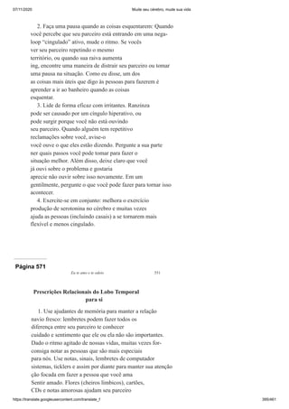 07/11/2020 Mude seu cérebro, mude sua vida
https://translate.googleusercontent.com/translate_f 395/461
2. Faça uma pausa quando as coisas esquentarem: Quando
você percebe que seu parceiro está entrando em uma nega-
loop “cingulado” ativo, mude o ritmo. Se vocês
ver seu parceiro repetindo o mesmo
território, ou quando sua raiva aumenta
ing, encontre uma maneira de distrair seu parceiro ou tomar
uma pausa na situação. Como eu disse, um dos
as coisas mais úteis que digo às pessoas para fazerem é
aprender a ir ao banheiro quando as coisas
esquentar.
3. Lide de forma eficaz com irritantes. Ranzinza
pode ser causado por um cíngulo hiperativo, ou
pode surgir porque você não está ouvindo
seu parceiro. Quando alguém tem repetitivo
reclamações sobre você, avise-o
você ouve o que eles estão dizendo. Pergunte a sua parte
ner quais passos você pode tomar para fazer o
situação melhor. Além disso, deixe claro que você
já ouvi sobre o problema e gostaria
aprecie não ouvir sobre isso novamente. Em um
gentilmente, pergunte o que você pode fazer para tornar isso
acontecer.
4. Exercite-se em conjunto: melhora o exercício
produção de serotonina no cérebro e muitas vezes
ajuda as pessoas (incluindo casais) a se tornarem mais
flexível e menos cingulado.
Página 571
Eu te amo e te odeio 551
Prescrições Relacionais do Lobo Temporal
para si
1. Use ajudantes de memória para manter a relação
navio fresco: lembretes podem fazer todos os
diferença entre seu parceiro te conhecer
cuidado e sentimento que ele ou ela não são importantes.
Dado o ritmo agitado de nossas vidas, muitas vezes for-
consiga notar as pessoas que são mais especiais
para nós. Use notas, sinais, lembretes de computador
sistemas, ticklers e assim por diante para manter sua atenção
ção focada em fazer a pessoa que você ama
Sentir amado. Flores (cheiros límbicos), cartões,
CDs e notas amorosas ajudam seu parceiro
 