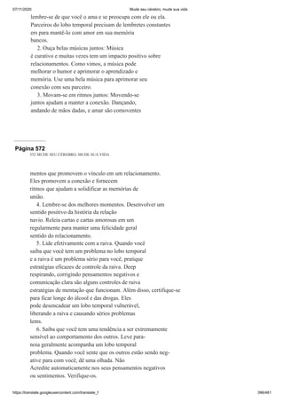07/11/2020 Mude seu cérebro, mude sua vida
https://translate.googleusercontent.com/translate_f 396/461
lembre-se de que você o ama e se preocupa com ele ou ela.
Parceiros do lobo temporal precisam de lembretes constantes
ers para mantê-lo com amor em sua memória
bancos.
2. Ouça belas músicas juntos: Música
é curativo e muitas vezes tem um impacto positivo sobre
relacionamentos. Como vimos, a música pode
melhorar o humor e aprimorar o aprendizado e
memória. Use uma bela música para aprimorar seu
conexão com seu parceiro.
3. Movam-se em ritmos juntos: Movendo-se
juntos ajudam a manter a conexão. Dançando,
andando de mãos dadas, e amar são comoventes
Página 572
552 MUDE SEU CÉREBRO, MUDE SUA VIDA
mentos que promovem o vínculo em um relacionamento.
Eles promovem a conexão e fornecem
ritmos que ajudam a solidificar as memórias de
união.
4. Lembre-se dos melhores momentos. Desenvolver um
sentido positivo da história da relação
navio. Releia cartas e cartas amorosas em um
regularmente para manter uma felicidade geral
sentido do relacionamento.
5. Lide efetivamente com a raiva. Quando você
saiba que você tem um problema no lobo temporal
e a raiva é um problema sério para você, pratique
estratégias eficazes de controle da raiva. Deep
respirando, corrigindo pensamentos negativos e
comunicação clara são alguns controles de raiva
estratégias de mentação que funcionam. Além disso, certifique-se
para ficar longe do álcool e das drogas. Eles
pode desencadear um lobo temporal vulnerável,
liberando a raiva e causando sérios problemas
lems.
6. Saiba que você tem uma tendência a ser extremamente
sensível ao comportamento dos outros. Leve para-
noia geralmente acompanha um lobo temporal
problema. Quando você sente que os outros estão sendo neg-
ative para com você, dê uma olhada. Não
Acredite automaticamente nos seus pensamentos negativos
ou sentimentos. Verifique-os.
 