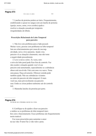 07/11/2020 Mude seu cérebro, mude sua vida
https://translate.googleusercontent.com/translate_f 397/461
Página 573
Eu te amo e te odeio 553
7. Lanches de proteína podem ser úteis. Frequentemente,
estabilizando o açúcar no sangue com um lanche de proteína
(queijo, nozes, carne, ovos cozidos) ajuda a
resolver a situação causada por temporais
irregularidades do lóbulo.
Prescrições Relacionais do Lobo Temporal
para parceiro
1. Não leve este problema para o lado pessoal.
Muitas vezes, pessoas com problemas no lobo temporal
luta nos relacionamentos por causa de sua neg-
atividade, raiva e leve paranóia. Ajude o teu
parceiro vê as situações claramente, mas não tome
a negatividade pessoalmente.
2. Leve a raiva a sério. Às vezes, tem-
a raiva do lobo poral pode ficar fora de controle. Faz
não escalar a situação quando você vê seu
parceiro está aumentando, especialmente se a substância
abuso está envolvido. Fale com uma voz suave. Toma
uma pausa. Ouça ativamente. Oferecer comida pode
também ajuda. Não use substâncias viciantes
ao redor do parceiro do lobo temporal. O mais
você usa, mais provavelmente seu parceiro
usar. Então as coisas podem realmente sair do controle
trol.
3. Mantenha lanches de proteína por perto.
Página 574
554 MUDE SEU CÉREBRO, MUDE SUA VIDA
4. Certifique-se de ajudar a fazer seu parceiro
o médico se os problemas do lobo temporal inter-
fere com o funcionamento. Esses problemas são frequentemente
muito tratável.
Use essas prescrições para aumentar o amor
na sua vida. O amor faz a vida valer a pena.
 