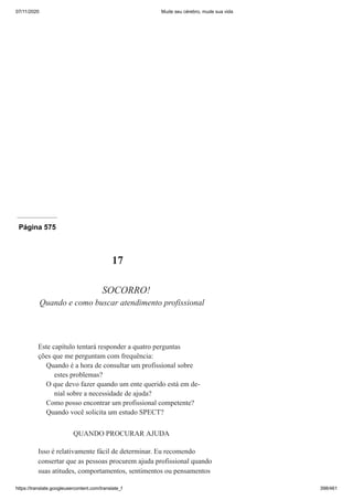 07/11/2020 Mude seu cérebro, mude sua vida
https://translate.googleusercontent.com/translate_f 398/461
Página 575
17
SOCORRO!
Quando e como buscar atendimento profissional
Este capítulo tentará responder a quatro perguntas
ções que me perguntam com frequência:
Quando é a hora de consultar um profissional sobre
estes problemas?
O que devo fazer quando um ente querido está em de-
nial sobre a necessidade de ajuda?
Como posso encontrar um profissional competente?
Quando você solicita um estudo SPECT?
QUANDO PROCURAR AJUDA
Isso é relativamente fácil de determinar. Eu recomendo
consertar que as pessoas procurem ajuda profissional quando
suas atitudes, comportamentos, sentimentos ou pensamentos
 