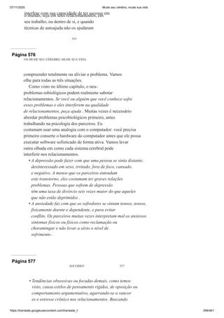 07/11/2020 Mude seu cérebro, mude sua vida
https://translate.googleusercontent.com/translate_f 399/461
555
interfere com sua capacidade de ter sucesso em
o mundo, seja em seus relacionamentos, em
seu trabalho, ou dentro de si, e quando
técnicas de autoajuda não os ajudaram
Página 576
556 MUDE SEU CÉREBRO, MUDE SUA VIDA
compreender totalmente ou aliviar o problema. Vamos
olhe para todas as três situações.
Como visto no último capítulo, o neu-
problemas robiológicos podem realmente sabotar
relacionamentos. Se você ou alguém que você conhece sofre
esses problemas e eles interferem na qualidade
de relacionamentos, peça ajuda . Muitas vezes é necessário
abordar problemas psicobiológicos primeiro, antes
trabalhando na psicologia dos parceiros. Eu
costumam usar uma analogia com o computador: você precisa
primeiro conserte o hardware do computador antes que ele possa
executar software sofisticado de forma ativa. Vamos levar
outra olhada em como cada sistema cerebral pode
interferir nos relacionamentos.
A depressão pode fazer com que uma pessoa se sinta distante,
desinteressado em sexo, irritado, fora de foco, cansado,
e negativo. A menos que os parceiros entendam
este transtorno, eles costumam ter graves relações
problemas. Pessoas que sofrem de depressão
têm uma taxa de divórcio seis vezes maior do que aqueles
que não estão deprimidos .
A ansiedade faz com que os sofredores se sintam tensos, tensos,
fisicamente doente e dependente, e para evitar
conflito. Os parceiros muitas vezes interpretam mal os ansiosos
sintomas físicos ou físicos como reclamação ou
choramingar e não levar a sério o nível de
sofrimento .
•
•
Página 577
SOCORRO! 557
Tendências obsessivas ou focadas demais, como temos
visto, causa estilos de pensamento rígidos, de oposição ou
comportamento argumentativo, agarrando-se a rancor
es e estresse crônico nos relacionamentos. Buscando
•
 