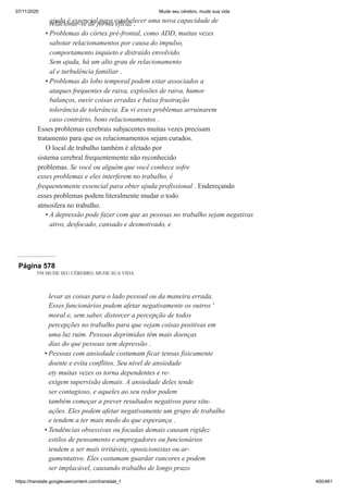 07/11/2020 Mude seu cérebro, mude sua vida
https://translate.googleusercontent.com/translate_f 400/461
ajuda é essencial para estabelecer uma nova capacidade de
relacionar-se de forma eficaz .
Problemas do córtex pré-frontal, como ADD, muitas vezes
sabotar relacionamentos por causa do impulso,
comportamento inquieto e distraído envolvido.
Sem ajuda, há um alto grau de relacionamento
al e turbulência familiar .
Problemas do lobo temporal podem estar associados a
ataques frequentes de raiva, explosões de raiva, humor
balanços, ouvir coisas erradas e baixa frustração
tolerância de tolerância. Eu vi esses problemas arruinarem
caso contrário, bons relacionamentos .
Esses problemas cerebrais subjacentes muitas vezes precisam
tratamento para que os relacionamentos sejam curados.
O local de trabalho também é afetado por
sistema cerebral frequentemente não reconhecido
problemas. Se você ou alguém que você conhece sofre
esses problemas e eles interferem no trabalho, é
frequentemente essencial para obter ajuda profissional . Endereçando
esses problemas podem literalmente mudar o todo
atmosfera no trabalho.
A depressão pode fazer com que as pessoas no trabalho sejam negativas
ativo, desfocado, cansado e desmotivado, e
•
•
•
Página 578
558 MUDE SEU CÉREBRO, MUDE SUA VIDA
levar as coisas para o lado pessoal ou da maneira errada.
Esses funcionários podem afetar negativamente os outros '
moral e, sem saber, distorcer a percepção de todos
percepções no trabalho para que vejam coisas positivas em
uma luz ruim. Pessoas deprimidas têm mais doenças
dias do que pessoas sem depressão .
Pessoas com ansiedade costumam ficar tensas fisicamente
doente e evita conflitos. Seu nível de ansiedade
ety muitas vezes os torna dependentes e re-
exigem supervisão demais. A ansiedade deles tende
ser contagioso, e aqueles ao seu redor podem
também começar a prever resultados negativos para situ-
ações. Eles podem afetar negativamente um grupo de trabalho
e tendem a ter mais medo do que esperança .
Tendências obsessivas ou focadas demais causam rigidez
estilos de pensamento e empregadores ou funcionários
tendem a ser mais irritáveis, oposicionistas ou ar-
gumentativo. Eles costumam guardar rancores e podem
ser implacável, causando trabalho de longo prazo
•
•
 