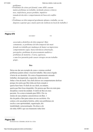 07/11/2020 Mude seu cérebro, mude sua vida
https://translate.googleusercontent.com/translate_f 401/461
problemas .
Problemas do córtex pré-frontal, como ADD, causam
muitos problemas no trabalho, incluindo atrasos crônicos
ness, ineficiência, prazos perdidos, impulsivo
tomada de decisão e comportamento de busca de conflito
ior .
Problemas no lobo temporal geralmente afetam o trabalho. eu sou
disposto a apostar que a maior parte da violência no local de trabalho é
•
•
Página 579
SOCORRO! 559
associada a distúrbios do lobo temporal. Mais
comumente, os problemas do lobo temporal são mani
festado no trabalho por mudanças de humor ou imprevistos
comportamento capaz, baixa tolerância à frustração,
percepções, problemas de processamento auditivo e
problemas de memória. A raiva, equívocos,
e uma leve paranóia pode causar estragos em um trabalho
grupo .
Ben
Deixe-me dar um exemplo de como o sistema cerebral
problemas podem afetar o local de trabalho. Ben estava ligado
à beira de ser demitido. Ele estava frequentemente atrasado
trabalhar, desorganizado, esquecido, tarde na morte
linhas e fora da tarefa. Seu chefe deixou seu comportamento deslizar
porque ela sentia que Ben tinha um bom coração e
queria fazer bem. O chefe de seu chefe, no entanto,
queria que Ben fosse despedido. Ele pensou que Ben era ruim para
disciplina e moral da unidade. O chefe de Ben era meu
paciente. Eu a estava tratando para DDA. Ela viu
muitas de suas próprias características em Ben. 1
dia ela pediu a Ben para entrar em seu escritório. Ela
contou a ele sua própria história, sobre seus problemas em
escola e com oportunidade, organização, dis-
tratabilidade e procrastinação. Ela disse a ele
ela tinha ADD e que seu tratamento tinha feito
Página 580
560 MUDE SEU CÉREBRO, MUDE SUA VIDA
 